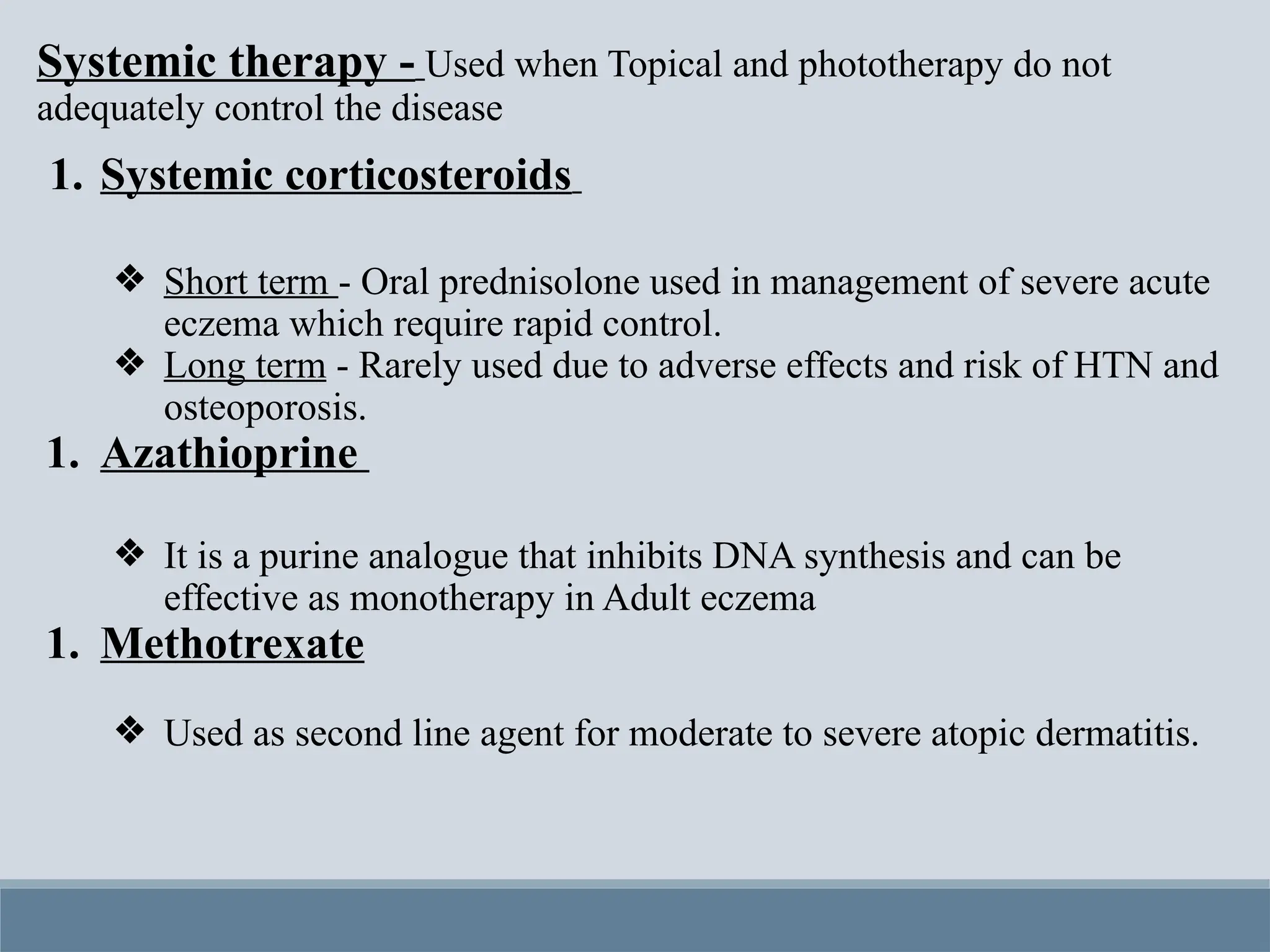 Systemic therapy - Used when Topical and phototherapy do not
adequately control the disease
1. Systemic corticosteroids
❖ Short term - Oral prednisolone used in management of severe acute
eczema which require rapid control.
❖ Long term - Rarely used due to adverse effects and risk of HTN and
osteoporosis.
1. Azathioprine
❖ It is a purine analogue that inhibits DNA synthesis and can be
effective as monotherapy in Adult eczema
1. Methotrexate
❖ Used as second line agent for moderate to severe atopic dermatitis.
 