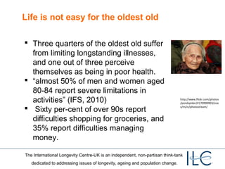 Life is not easy for the oldest old
 Three quarters of the oldest old suffer
from limiting longstanding illnesses,
and one out of three perceive
themselves as being in poor health.
 “almost 50% of men and women aged
80-84 report severe limitations in
activities” (IFS, 2010)
 Sixty per-cent of over 90s report
difficulties shopping for groceries, and
35% report difficulties managing
money.

http://www.flickr.com/photos
/pondspider/4170990903/size
s/m/in/photostream/

The International Longevity Centre-UK is an independent, non-partisan think-tank
dedicated to addressing issues of longevity, ageing and population change.

 