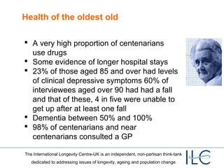 Health of the oldest old
 A very high proportion of centenarians
use drugs
 Some evidence of longer hospital stays
 23% of those aged 85 and over had levels
of clinical depressive symptoms 60% of
interviewees aged over 90 had had a fall
and that of these, 4 in five were unable to
get up after at least one fall
 Dementia between 50% and 100%
 98% of centenarians and near
centenarians consulted a GP
The International Longevity Centre-UK is an independent, non-partisan think-tank
dedicated to addressing issues of longevity, ageing and population change.

 