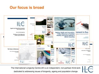 Our focus is broad

The International Longevity Centre-UK is an independent, non-partisan think-tank
dedicated to addressing issues of longevity, ageing and population change.

 