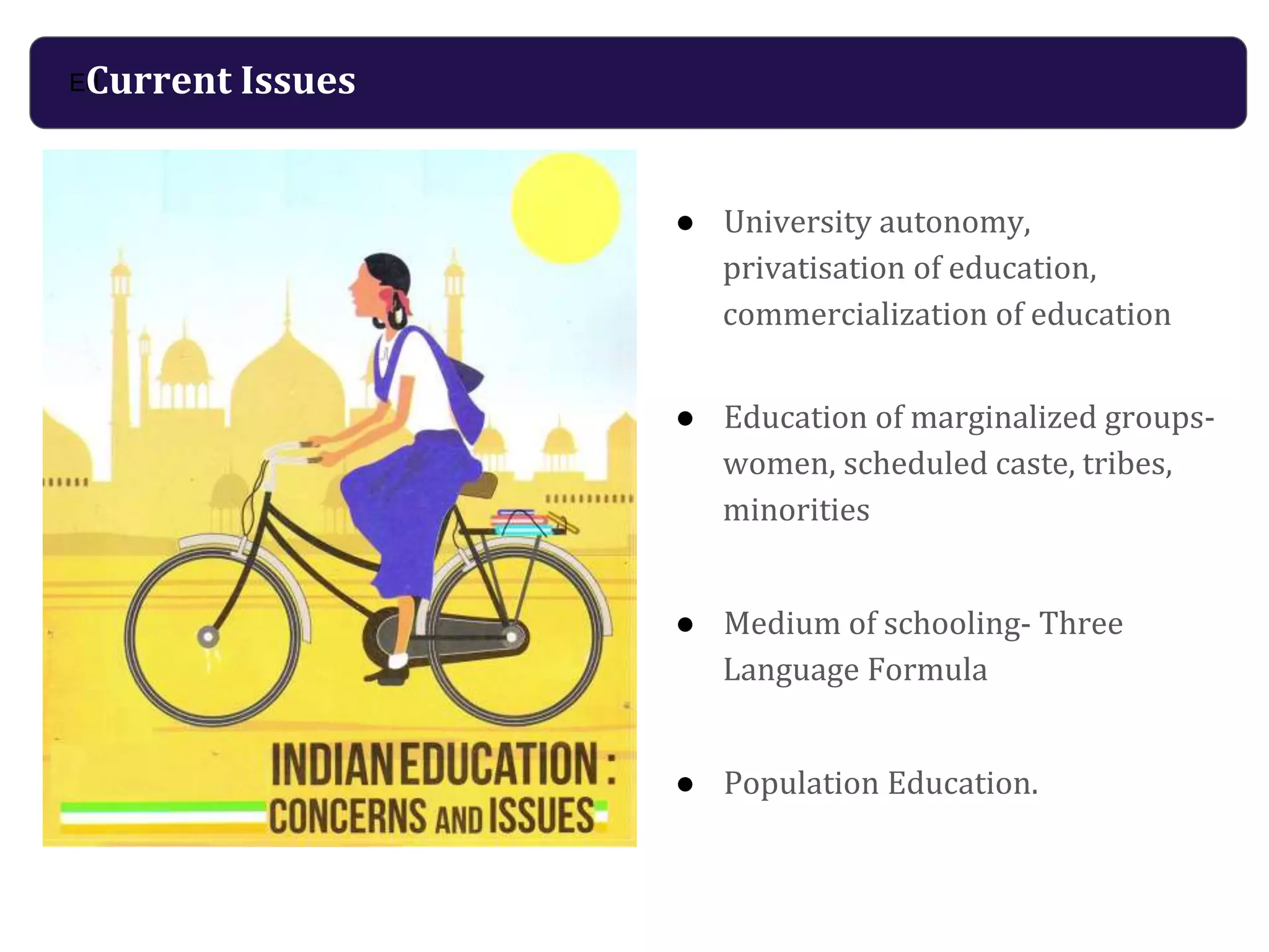 ● University autonomy,
privatisation of education,
commercialization of education
● Education of marginalized groups-
women, scheduled caste, tribes,
minorities
● Medium of schooling- Three
Language Formula
● Population Education.
EdCurrent Issues
 
