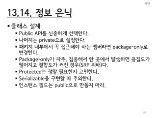13,14. 정보 은닉
 클래스 설계
 Public API를 신중하게 선택한다.
 나머지는 private으로 설정한다.
 패키지 내부에서 꼭 접근해야 하는 멤버라면 package-only로
변경한다.
 Package-only가 자주, 집중해서 한 곳에서 발생하면 응집도가
떨어지고 결합도가 커진 경우(SRP 위배)다.
 Protected는 정말 필요한지 고민한다.
 Serializable을 구현할 때 주의한다.
 인스턴스 필드는 public으로 만들지 마라.
계약
87
 