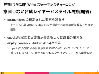 79
Copyright (C) DeNA Co.,Ltd. All Rights Reserved.
FFRKで学ぶSP Webパフォーマンスチューニング
意図しない合成レイヤーとスタイル再描画(答)
• posiLon:ﬁxedの指定された要素を減らす	
  
• そもそも必要の無いposiLon:ﬁxedが指定された要素が多数あったので
削除	
  
!
• opacity指定による非表示要素もしくは画面外要素を
display:none(or	
  visibility:hidden)とする	
  
• opacityの指定による非表示だけではDOMのレンダリングツリーに
乗ってしまうので、明示的にDOMレンダリングツリーから削除した
 