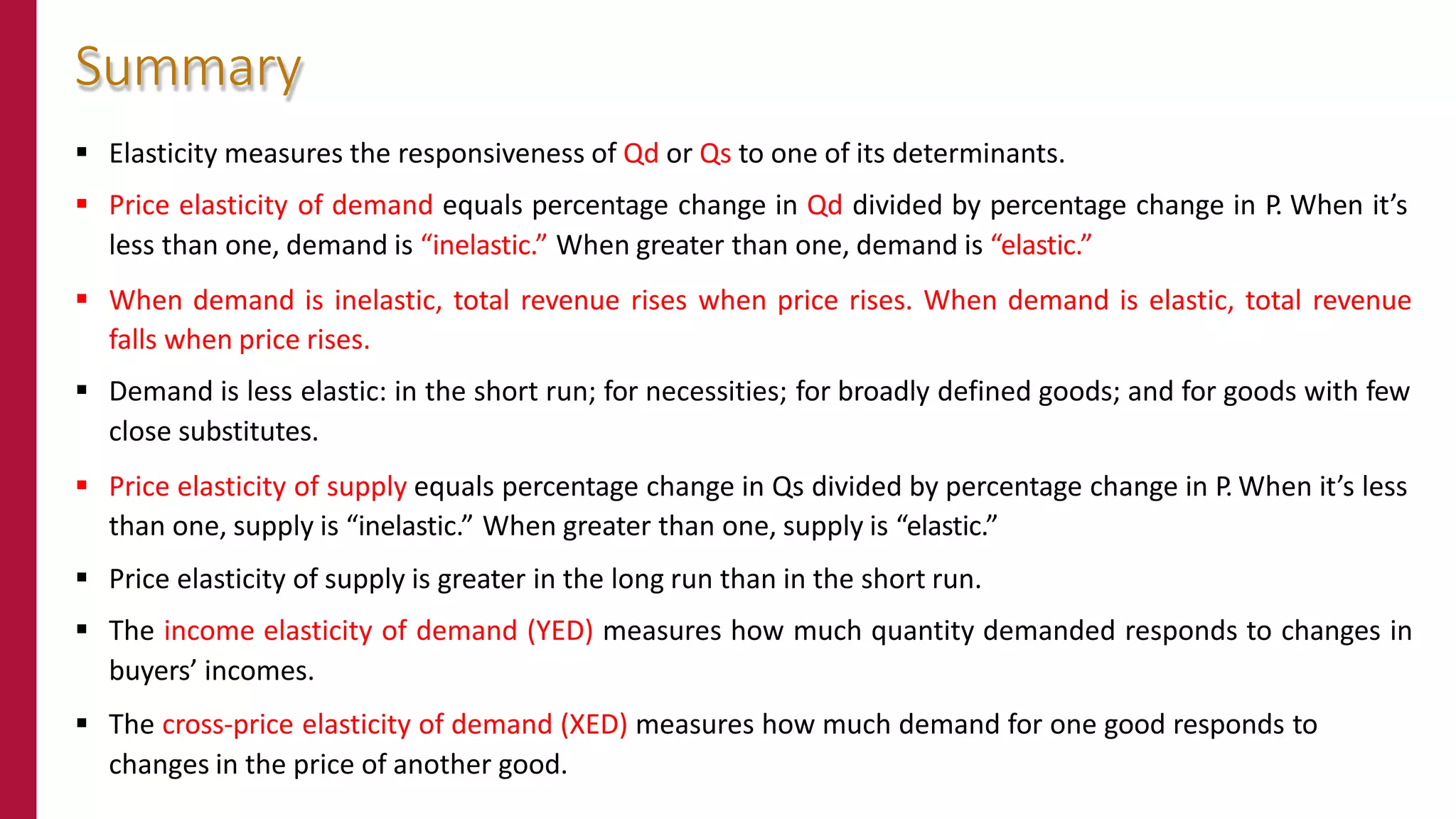 Elasticity measures the responsiveness of Qd or Qs to one of its determinants.
 Price elasticity of demand equals percentage change in Qd divided by percentage change in P. When it’s
less than one, demand is “inelastic.” When greater than one, demand is “elastic.”
 When demand is inelastic, total revenue rises when price rises. When demand is elastic, total revenue
falls when price rises.
 Demand is less elastic: in the short run; for necessities; for broadly defined goods; and for goods with few
close substitutes.
 Price elasticity of supply equals percentage change in Qs divided by percentage change in P. When it’s less
than one, supply is “inelastic.” When greater than one, supply is “elastic.”
 Price elasticity of supply is greater in the long run than in the short run.
 The income elasticity of demand (YED) measures how much quantity demanded responds to changes in
buyers’ incomes.
 The cross-price elasticity of demand (XED) measures how much demand for one good responds to
changes in the price of another good.
Summary
 