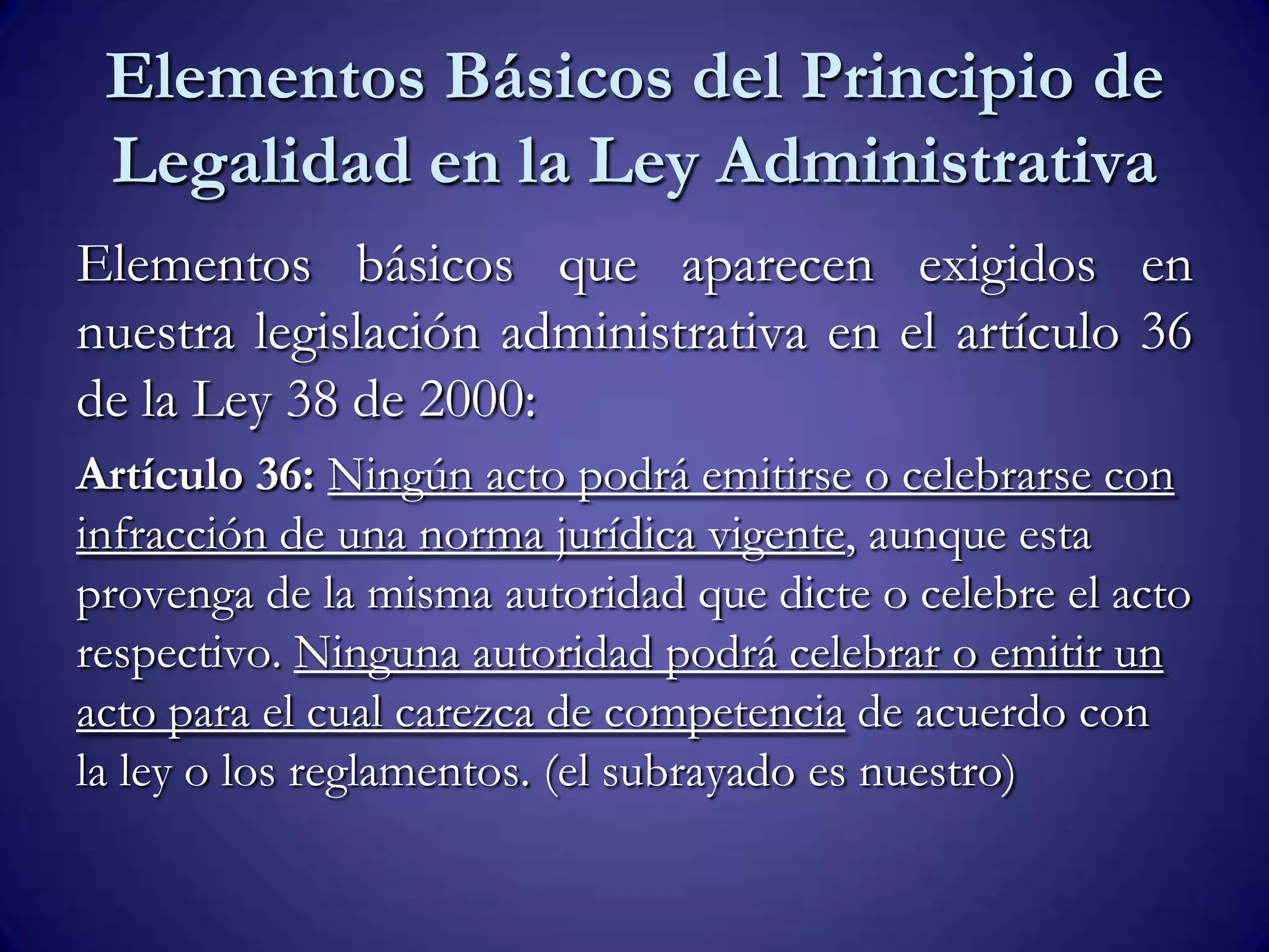 Elementos Básicos del Principio de
Legalidad en la Ley Administrativa
Elementos básicos que aparecen exigidos en
nuestra legislación administrativa en el artículo 36
de la Ley 38 de 2000:
Artículo 36: Ningún acto podrá emitirse o celebrarse con
infracción de una norma jurídica vigente, aunque esta
provenga de la misma autoridad que dicte o celebre el acto
respectivo. Ninguna autoridad podrá celebrar o emitir un
acto para el cual carezca de competencia de acuerdo con
la ley o los reglamentos. (el subrayado es nuestro)
 