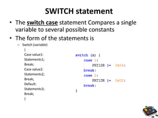SWITCH statement 
• The switch case statement Compares a single 
variable to several possible constants 
• The form of the statements is 
– Switch (variable) 
{ 
Case value1: 
Statements1; 
Break; 
Case value2: 
Statements2; 
Break; 
Default: 
Statements3; 
Break; 
} 
 