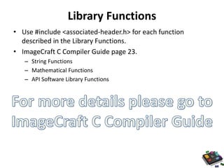 Library Functions 
• Use #include <associated-header.h> for each function 
described in the Library Functions. 
• ImageCraft C Compiler Guide page 23. 
– String Functions 
– Mathematical Functions 
– API Software Library Functions 
 