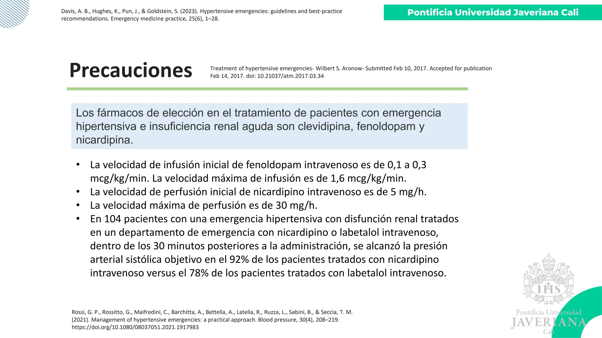 Pontificia Universidad Javeriana Cali
Davis, A. B., Hughes, K., Pun, J., & Goldstein, S. (2023). Hypertensive emergencies: guidelines and best-practice
recommendations. Emergency medicine practice, 25(6), 1–28.
Los fármacos de elección en el tratamiento de pacientes con emergencia
hipertensiva e insuficiencia renal aguda son clevidipina, fenoldopam y
nicardipina.
Precauciones
• La velocidad de infusión inicial de fenoldopam intravenoso es de 0,1 a 0,3
mcg/kg/min. La velocidad máxima de infusión es de 1,6 mcg/kg/min.
• La velocidad de perfusión inicial de nicardipino intravenoso es de 5 mg/h.
• La velocidad máxima de perfusión es de 30 mg/h.
• En 104 pacientes con una emergencia hipertensiva con disfunción renal tratados
en un departamento de emergencia con nicardipino o labetalol intravenoso,
dentro de los 30 minutos posteriores a la administración, se alcanzó la presión
arterial sistólica objetivo en el 92% de los pacientes tratados con nicardipino
intravenoso versus el 78% de los pacientes tratados con labetalol intravenoso.
Rossi, G. P., Rossitto, G., Maifredini, C., Barchitta, A., Bettella, A., Latella, R., Ruzza, L., Sabini, B., & Seccia, T. M.
(2021). Management of hypertensive emergencies: a practical approach. Blood pressure, 30(4), 208–219.
https://doi.org/10.1080/08037051.2021.1917983
Treatment of hypertensive emergencies- Wilbert S. Aronow- Submitted Feb 10, 2017. Accepted for publication
Feb 14, 2017. doi: 10.21037/atm.2017.03.34
 