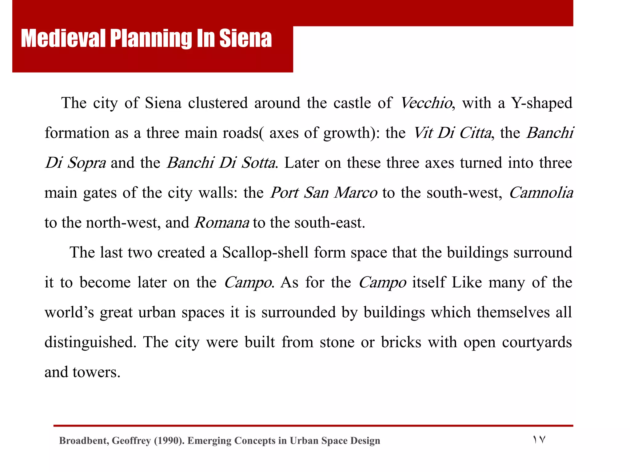 Medieval Planning In Siena
The city of Siena clustered around the castle of Vecchio, with a Y-shaped
formation as a three main roads( axes of growth): the Vit Di Citta, the Banchi

Di Sopra and the Banchi Di Sotta. Later on these three axes turned into three
main gates of the city walls: the Port San Marco to the south-west, Camnolia
to the north-west, and Romana to the south-east.
The last two created a Scallop-shell form space that the buildings surround

it to become later on the Campo. As for the Campo itself Like many of the
world‟s great urban spaces it is surrounded by buildings which themselves all
distinguished. The city were built from stone or bricks with open courtyards
and towers.

Broadbent, Geoffrey (1990). Emerging Concepts in Urban Space Design

17

 