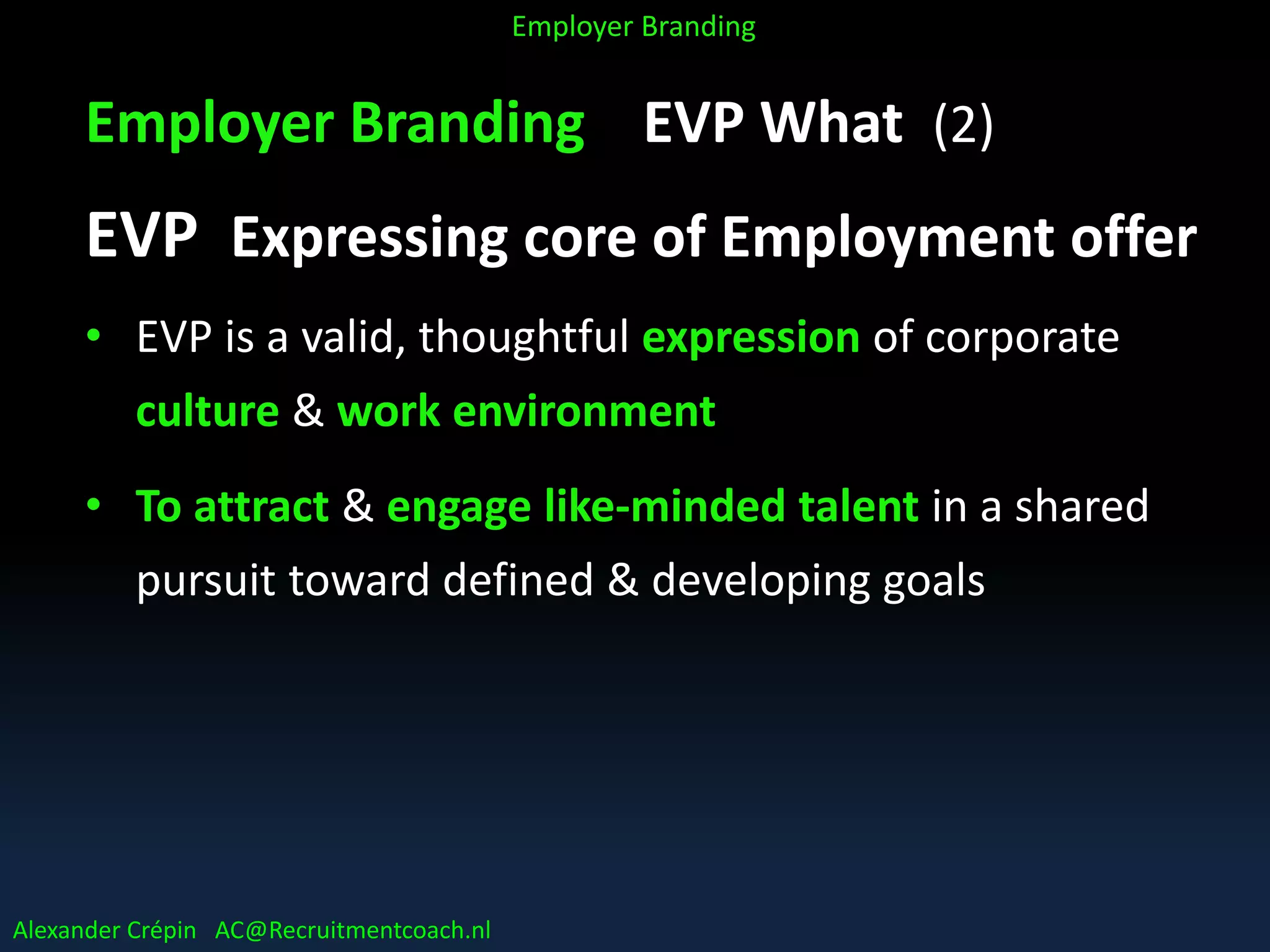 Employer Branding EVP What (2)
EVP Expressing core of Employment offer
• EVP is a valid, thoughtful expression of corporate
culture & work environment
• To attract & engage like-minded talent in a shared
pursuit toward defined & developing goals
Alexander Crépin AC@Recruitmentcoach.nl
Employer Branding
 