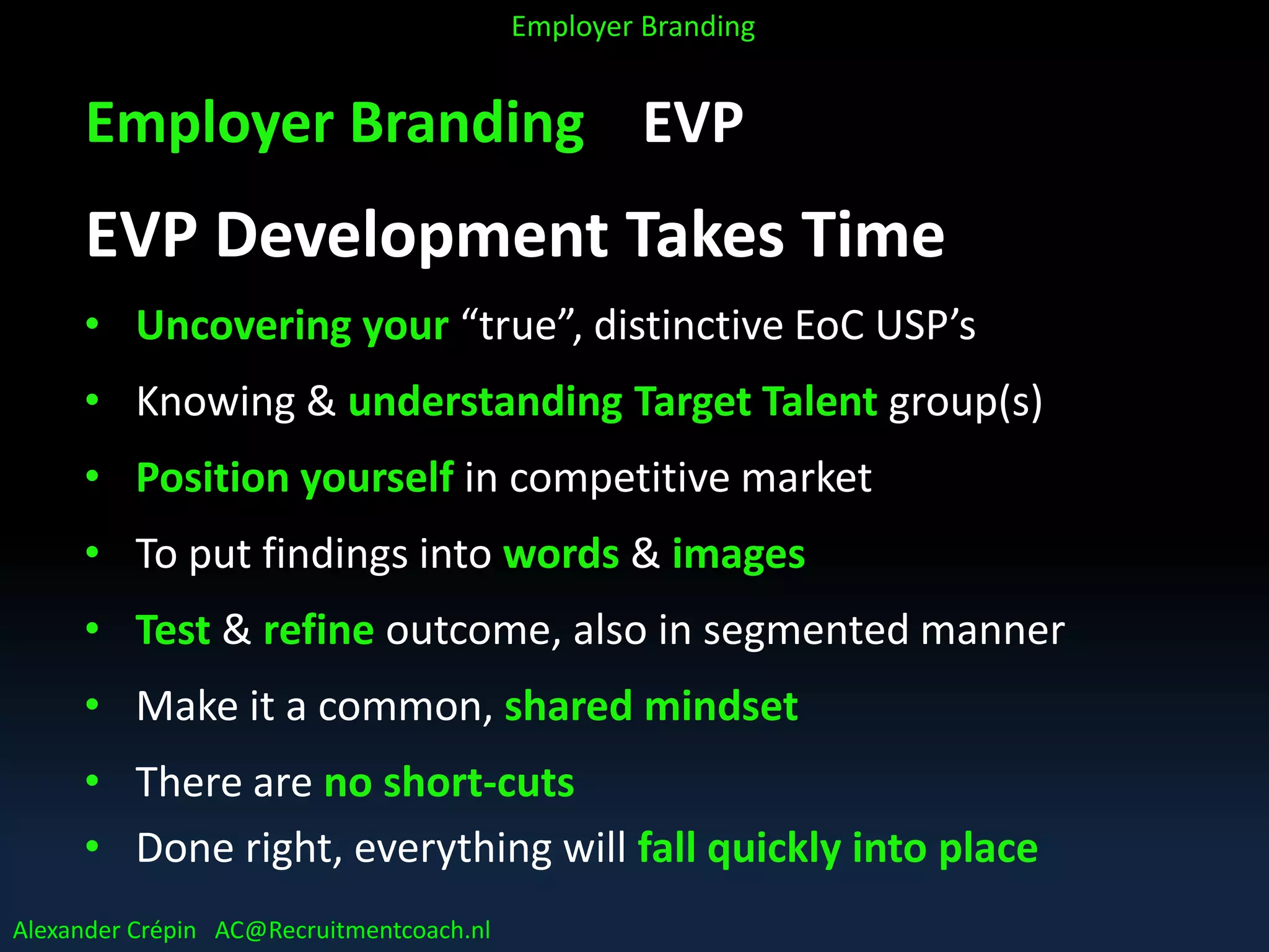 Employer Branding EVP
EVP Development Takes Time
• Uncovering your “true”, distinctive EoC USP’s
• Knowing & understanding Target Talent group(s)
• Position yourself in competitive market
• To put findings into words & images
• Test & refine outcome, also in segmented manner
• Make it a common, shared mindset
• There are no short-cuts
• Done right, everything will fall quickly into place
Alexander Crépin AC@Recruitmentcoach.nl
Employer Branding
 