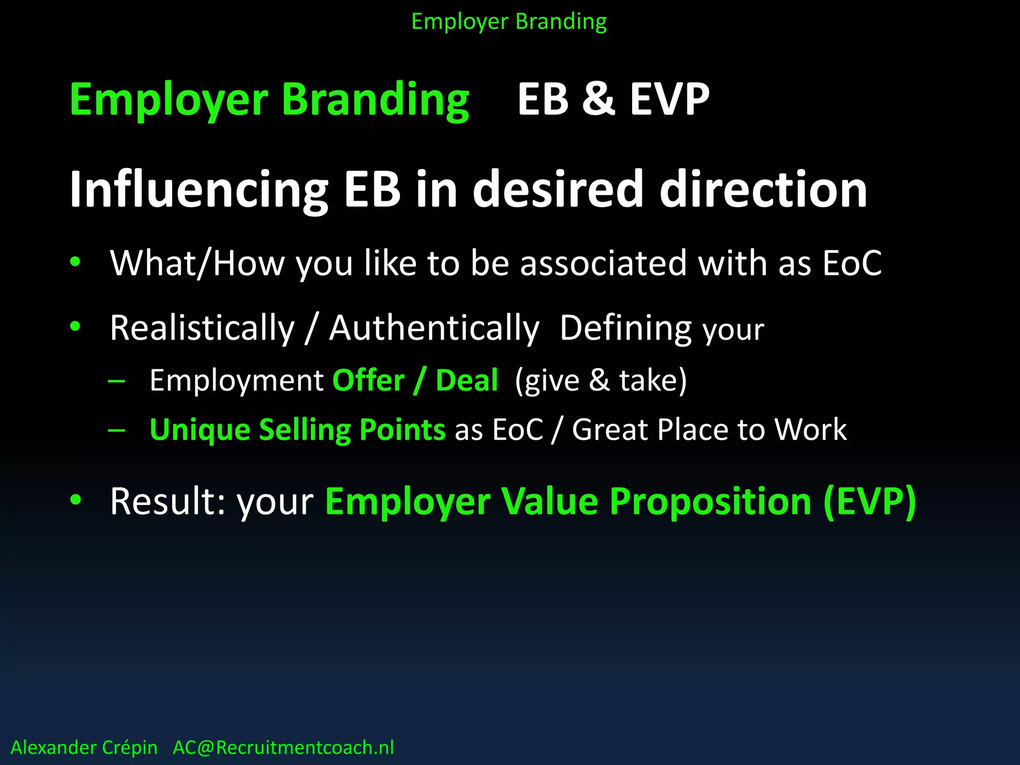 Employer Branding EB & EVP
Influencing EB in desired direction
• What/How you like to be associated with as EoC
• Realistically / Authentically Defining your
– Employment Offer / Deal (give & take)
– Unique Selling Points as EoC / Great Place to Work
• Result: your Employer Value Proposition (EVP)
Alexander Crépin AC@Recruitmentcoach.nl
Employer Branding
 