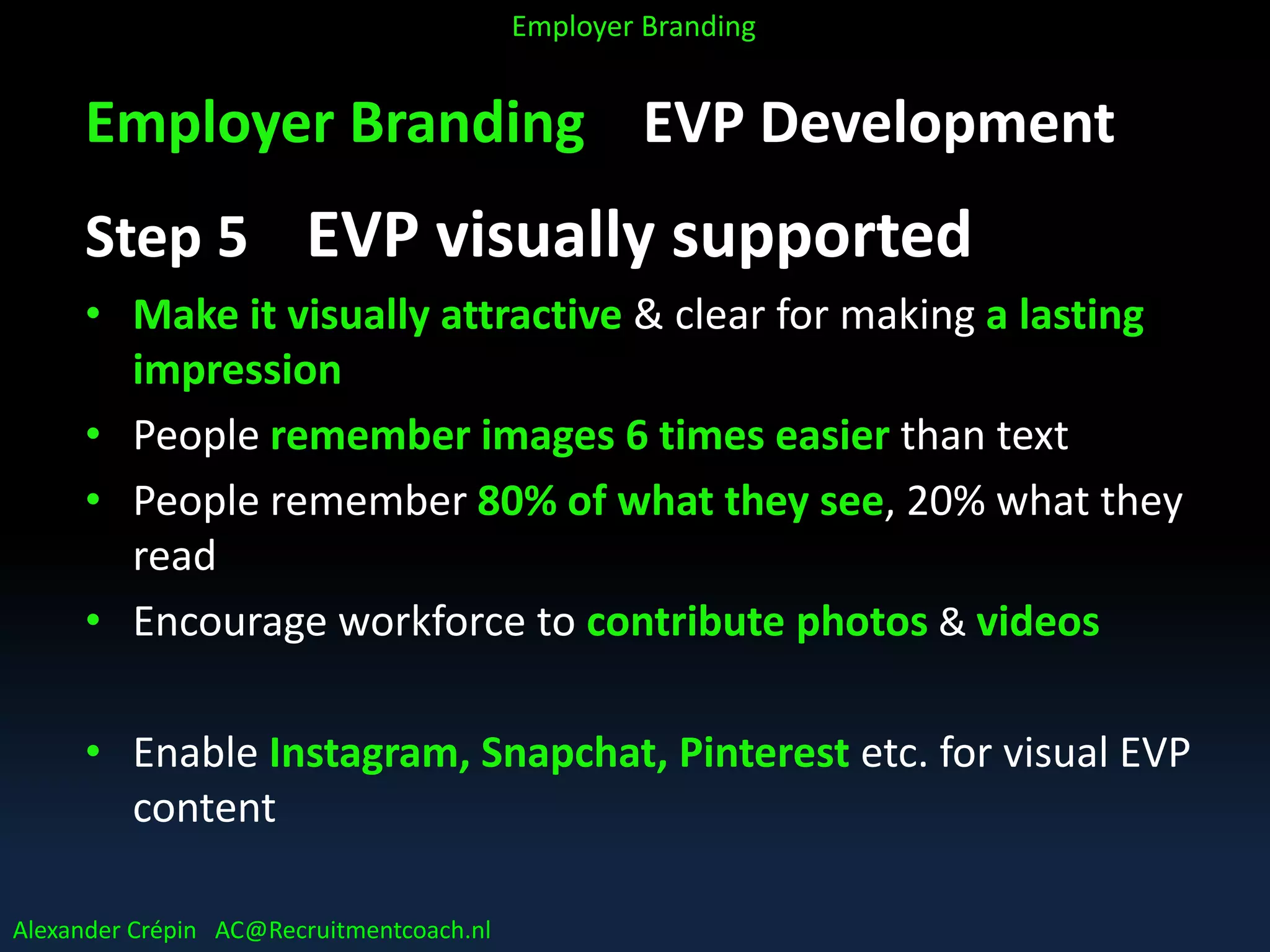 Employer Branding EVP Development
Step 5 EVP visually supported
• Make it visually attractive & clear for making a lasting
impression
• People remember images 6 times easier than text
• People remember 80% of what they see, 20% what they
read
• Encourage workforce to contribute photos & videos
• Enable Instagram, Snapchat, Pinterest etc. for visual EVP
content
Alexander Crépin AC@Recruitmentcoach.nl
Employer Branding
 