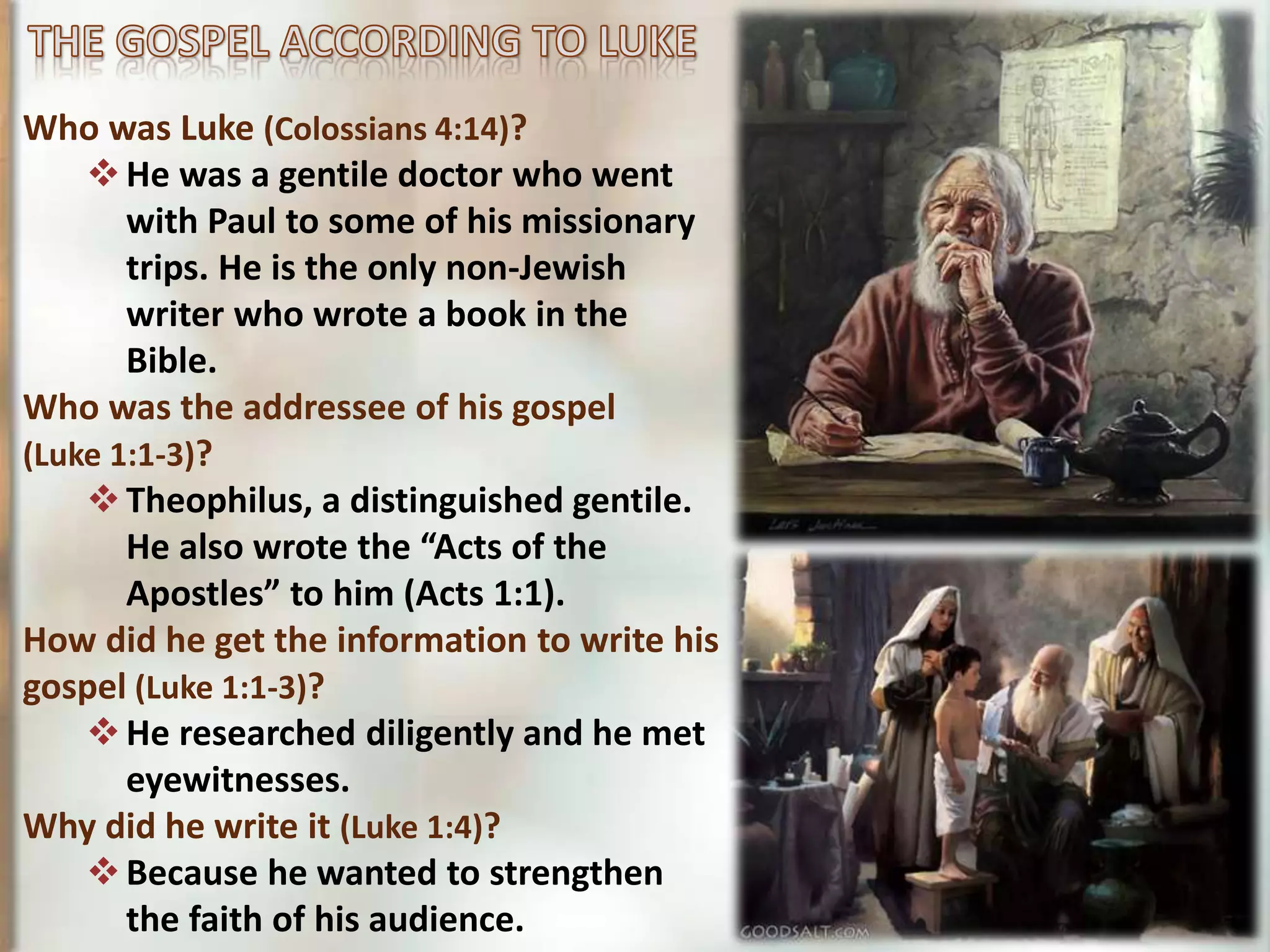 Who was Luke (Colossians 4:14)?
He was a gentile doctor who went
with Paul to some of his missionary
trips. He is the only non-Jewish
writer who wrote a book in the
Bible.
Who was the addressee of his gospel
(Luke 1:1-3)?
Theophilus, a distinguished gentile.
He also wrote the “Acts of the
Apostles” to him (Acts 1:1).
How did he get the information to write his
gospel (Luke 1:1-3)?
He researched diligently and he met
eyewitnesses.
Why did he write it (Luke 1:4)?
Because he wanted to strengthen
the faith of his audience.
 