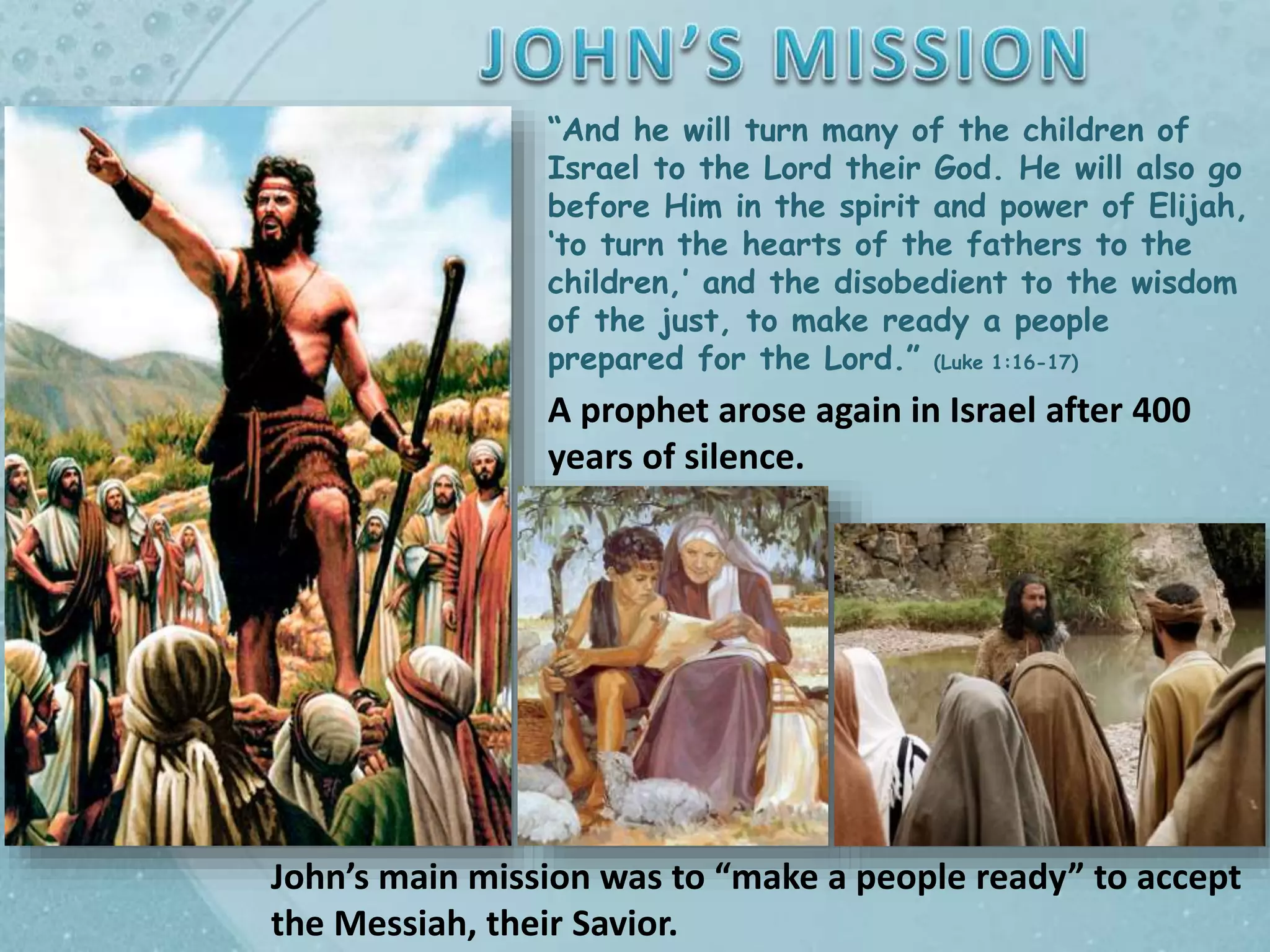 “And he will turn many of the children of
Israel to the Lord their God. He will also go
before Him in the spirit and power of Elijah,
‘to turn the hearts of the fathers to the
children,’ and the disobedient to the wisdom
of the just, to make ready a people
prepared for the Lord.” (Luke 1:16-17)
A prophet arose again in Israel after 400
years of silence.
John’s main mission was to “make a people ready” to accept
the Messiah, their Savior.
 