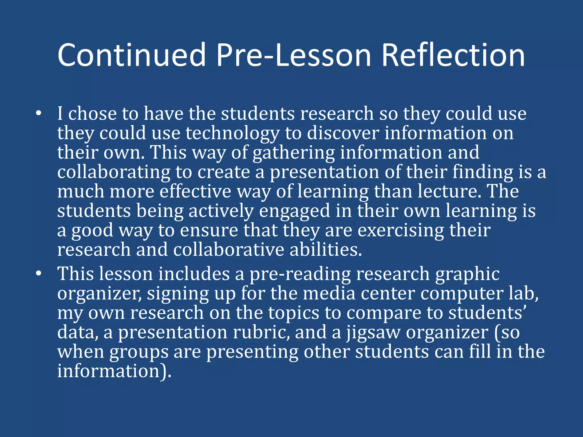 Continued Pre-Lesson ReflectionI chose to have the students research so they could use they could use technology to discover information on their own. This way of gathering information and collaborating to create a presentation of their finding is a much more effective way of learning than lecture. The students being actively engaged in their own learning is a good way to ensure that they are exercising their research and collaborative abilities.This lesson includes a pre-reading research graphic organizer, signing up for the media center computer lab, my own research on the topics to compare to students’ data, a presentation rubric, and a jigsaw organizer (so when groups are presenting other students can fill in the information).