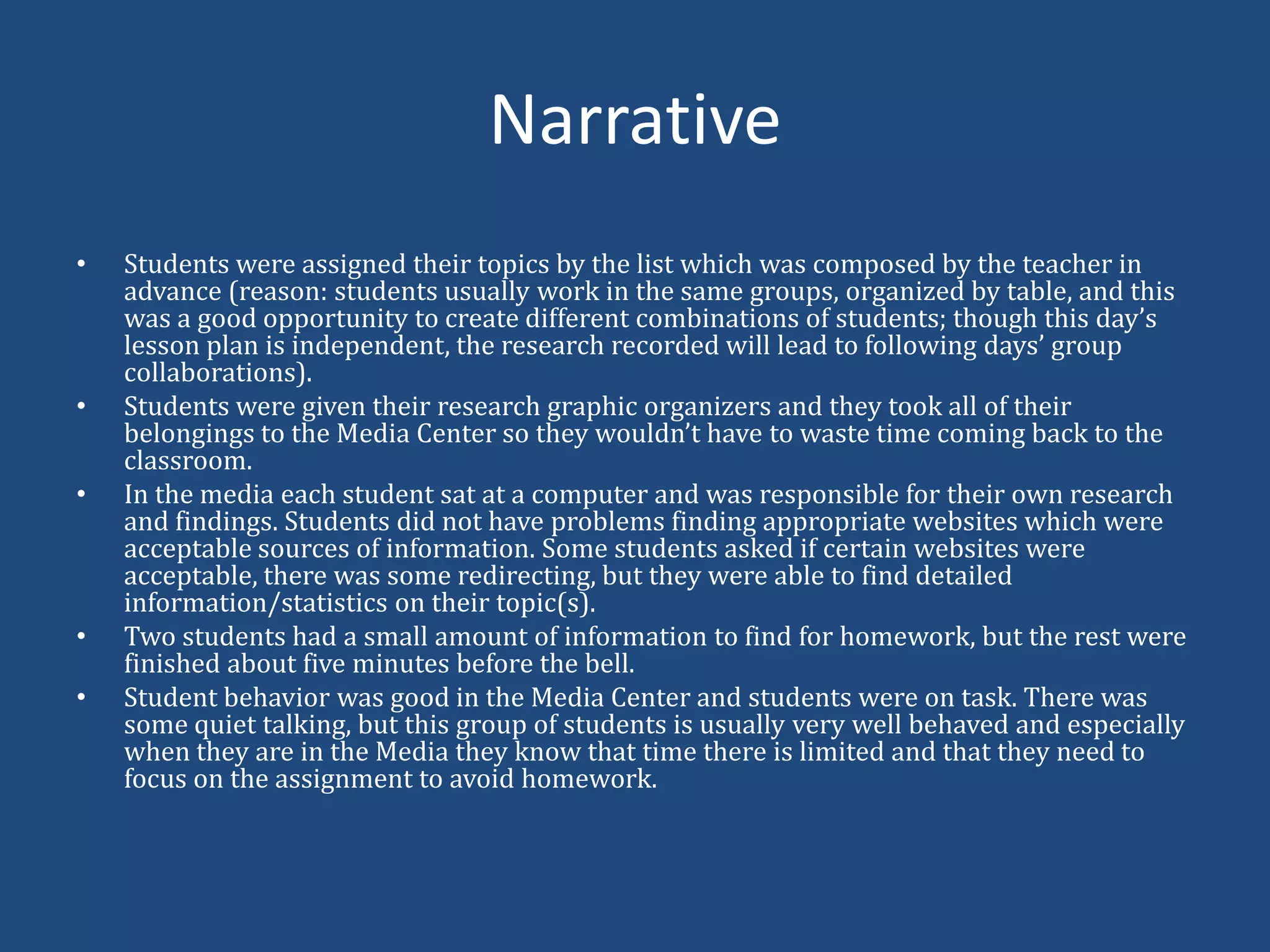 NarrativeStudents were assigned their topics by the list which was composed by the teacher in advance (reason: students usually work in the same groups, organized by table, and this was a good opportunity to create different combinations of students; though this day’s lesson plan is independent, the research recorded will lead to following days’ group collaborations). Students were given their research graphic organizers and they took all of their belongings to the Media Center so they wouldn’t have to waste time coming back to the classroom.In the media each student sat at a computer and was responsible for their own research and findings. Students did not have problems finding appropriate websites which were acceptable sources of information. Some students asked if certain websites were acceptable, there was some redirecting, but they were able to find detailed information/statistics on their topic(s).Two students had a small amount of information to find for homework, but the rest were finished about five minutes before the bell. Student behavior was good in the Media Center and students were on task. There was some quiet talking, but this group of students is usually very well behaved and especially when they are in the Media they know that time there is limited and that they need to focus on the assignment to avoid homework. 