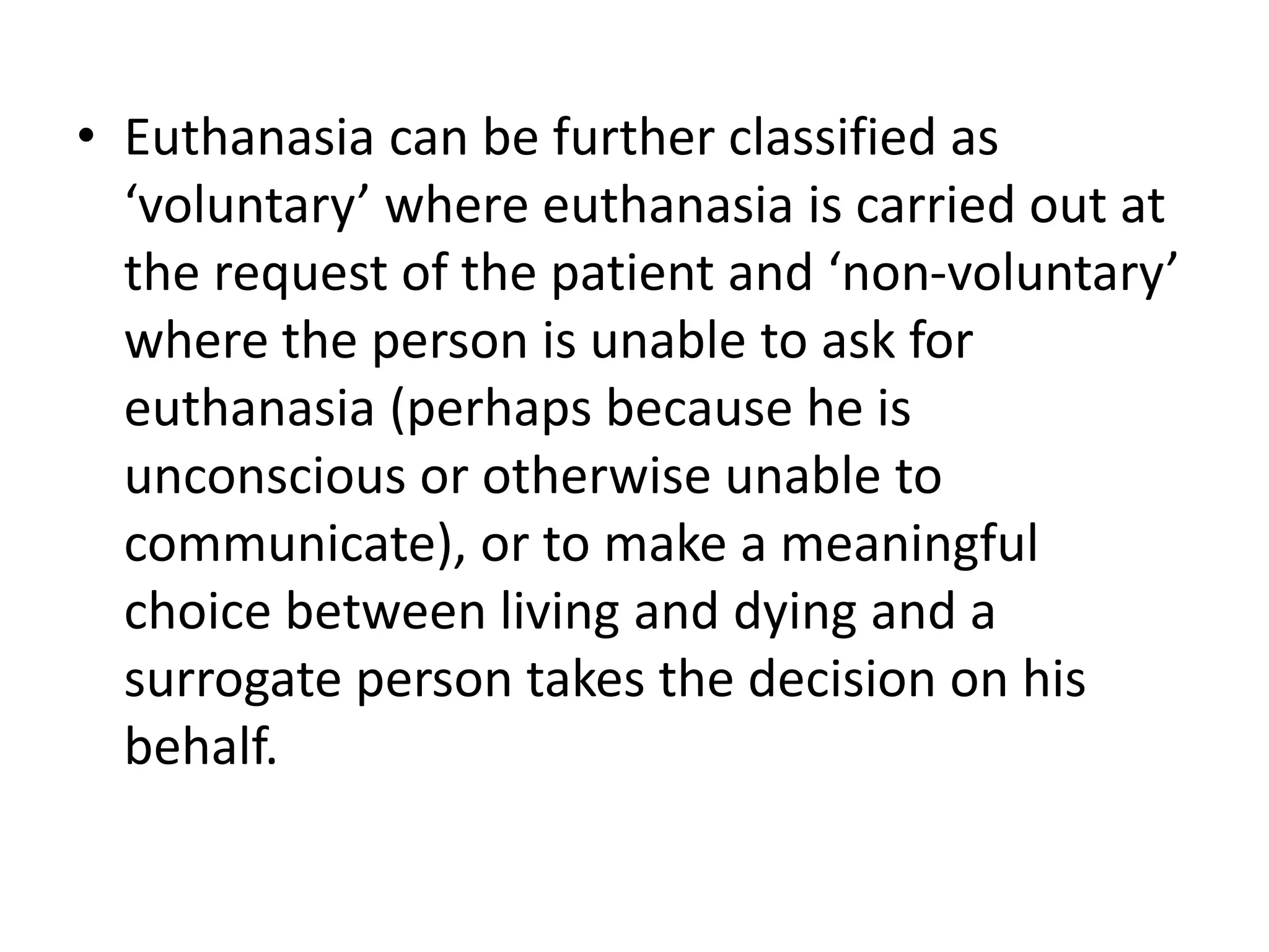 • Euthanasia can be further classified as
‘voluntary’ where euthanasia is carried out at
the request of the patient and ‘non-voluntary’
where the person is unable to ask for
euthanasia (perhaps because he is
unconscious or otherwise unable to
communicate), or to make a meaningful
choice between living and dying and a
surrogate person takes the decision on his
behalf.
 