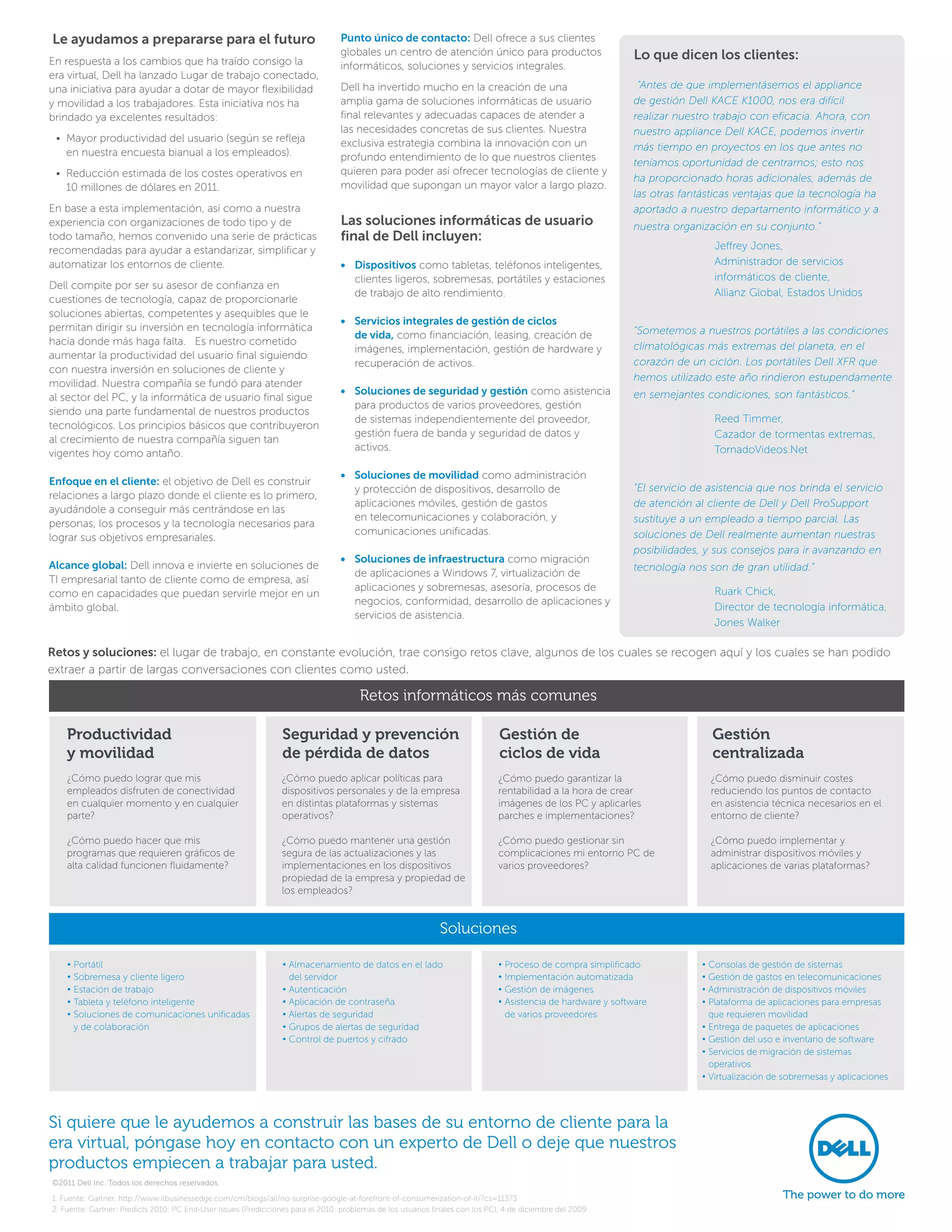 Le ayudamos a prepararse para el futuro                                           Punto único de contacto: Dell ofrece a sus clientes
                                                                                  globales un centro de atención único para productos                         Lo que dicen los clientes:
En respuesta a los cambios que ha traído consigo la                               informáticos, soluciones y servicios integrales.
era virtual, Dell ha lanzado Lugar de trabajo conectado,
una iniciativa para ayudar a dotar de mayor flexibilidad                          Dell ha invertido mucho en la creación de una                                “Antes de que implementásemos el appliance
y movilidad a los trabajadores. Esta iniciativa nos ha                            amplia gama de soluciones informáticas de usuario                           de gestión Dell KACE K1000, nos era difícil
brindado ya excelentes resultados:                                                final relevantes y adecuadas capaces de atender a                           realizar nuestro trabajo con eficacia. Ahora, con
                                                                                  las necesidades concretas de sus clientes. Nuestra                          nuestro appliance Dell KACE, podemos invertir
 •  ayor productividad del usuario (según se refleja
   M                                                                              exclusiva estrategia combina la innovación con un
   en nuestra encuesta bianual a los empleados).                                                                                                              más tiempo en proyectos en los que antes no
                                                                                  profundo entendimiento de lo que nuestros clientes
                                                                                                                                                              teníamos oportunidad de centrarnos; esto nos
 •  educción estimada de los costes operativos en
   R                                                                              quieren para poder así ofrecer tecnologías de cliente y
                                                                                                                                                              ha proporcionado horas adicionales, además de
   10 millones de dólares en 2011.                                                movilidad que supongan un mayor valor a largo plazo.
                                                                                                                                                              las otras fantásticas ventajas que la tecnología ha
En base a esta implementación, así como a nuestra                                                                                                             aportado a nuestro departamento informático y a
experiencia con organizaciones de todo tipo y de                                  Las soluciones informáticas de usuario                                      nuestra organización en su conjunto.”
todo tamaño, hemos convenido una serie de prácticas                               final de Dell incluyen:
recomendadas para ayudar a estandarizar, simplificar y                                                                                                        	 Jeffrey Jones,
automatizar los entornos de cliente.                                              •	 Dispositivos como tabletas, teléfonos inteligentes,                      	Administrador de servicios
                                                                                     clientes ligeros, sobremesas, portátiles y estaciones                      informáticos de cliente,
Dell compite por ser su asesor de confianza en
                                                                                     de trabajo de alto rendimiento.                                          	 Allianz Global, Estados Unidos
cuestiones de tecnología, capaz de proporcionarle
soluciones abiertas, competentes y asequibles que le
                                                                                  •	 Servicios integrales de gestión de ciclos
permitan dirigir su inversión en tecnología informática                                                                                                       “Sometemos a nuestros portátiles a las condiciones
                                                                                     de vida, como financiación, leasing, creación de
hacia donde más haga falta. Es nuestro cometido                                                                                                               climatológicas más extremas del planeta, en el
                                                                                     imágenes, implementación, gestión de hardware y
aumentar la productividad del usuario final siguiendo
                                                                                     recuperación de activos.                                                 corazón de un ciclón. Los portátiles Dell XFR que
con nuestra inversión en soluciones de cliente y
                                                                                                                                                              hemos utilizado este año rindieron estupendamente
movilidad. Nuestra compañía se fundó para atender
                                                                                  •	 Soluciones de seguridad y gestión como asistencia                        en semejantes condiciones, son fantásticos.”
al sector del PC, y la informática de usuario final sigue
                                                                                     para productos de varios proveedores, gestión
siendo una parte fundamental de nuestros productos
tecnológicos. Los principios básicos que contribuyeron
                                                                                     de sistemas independientemente del proveedor,                            	 Reed Timmer,
                                                                                     gestión fuera de banda y seguridad de datos y                            	Cazador de tormentas extremas,
al crecimiento de nuestra compañía siguen tan
                                                                                     activos.                                                                   TornadoVideos.Net
vigentes hoy como antaño.
                                                                                  •	 Soluciones de movilidad como administración
Enfoque en el cliente: el objetivo de Dell es construir
                                                                                     y protección de dispositivos, desarrollo de                              “El servicio de asistencia que nos brinda el servicio
relaciones a largo plazo donde el cliente es lo primero,
                                                                                     aplicaciones móviles, gestión de gastos                                  de atención al cliente de Dell y Dell ProSupport
ayudándole a conseguir más centrándose en las
                                                                                     en telecomunicaciones y colaboración, y                                  sustituye a un empleado a tiempo parcial. Las
personas, los procesos y la tecnología necesarios para
                                                                                     comunicaciones unificadas.                                               soluciones de Dell realmente aumentan nuestras
lograr sus objetivos empresariales.
                                                                                                                                                              posibilidades, y sus consejos para ir avanzando en
                                                                                  •	 Soluciones de infraestructura como migración
Alcance global: Dell innova e invierte en soluciones de                                                                                                       tecnología nos son de gran utilidad.”
                                                                                     de aplicaciones a Windows 7, virtualización de
TI empresarial tanto de cliente como de empresa, así
                                                                                     aplicaciones y sobremesas, asesoría, procesos de                         	 Ruark Chick,
como en capacidades que puedan servirle mejor en un
                                                                                     negocios, conformidad, desarrollo de aplicaciones y
ámbito global.                                                                                                                                                	Director de tecnología informática,
                                                                                     servicios de asistencia.
                                                                                                                                                                Jones Walker

Retos y soluciones: el lugar de trabajo, en constante evolución, trae consigo retos clave, algunos de los cuales se recogen aquí y los cuales se han podido
extraer a partir de largas conversaciones con clientes como usted.

                                                                                       Retos informáticos más comunes

    Productividad                                                Seguridad y prevención                                        Gestión de                                     Gestión
    y movilidad                                                  de pérdida de datos                                           ciclos de vida                                 centralizada
    ¿Cómo puedo lograr que mis                                   ¿Cómo puedo aplicar políticas para                           ¿Cómo puedo garantizar la                       ¿Cómo puedo disminuir costes
    empleados disfruten de conectividad                          dispositivos personales y de la empresa                      rentabilidad a la hora de crear                 reduciendo los puntos de contacto
    en cualquier momento y en cualquier                          en distintas plataformas y sistemas                          imágenes de los PC y aplicarles                 en asistencia técnica necesarios en el
    parte?                                                       operativos?                                                  parches e implementaciones?                     entorno de cliente?

    ¿Cómo puedo hacer que mis                                    ¿Cómo puedo mantener una gestión                             ¿Cómo puedo gestionar sin                       ¿Cómo puedo implementar y
    programas que requieren gráficos de                          segura de las actualizaciones y las                          complicaciones mi entorno PC de                 administrar dispositivos móviles y
    alta calidad funcionen fluidamente?                          implementaciones en los dispositivos                         varios proveedores?                             aplicaciones de varias plataformas?
                                                                 propiedad de la empresa y propiedad de
                                                                 los empleados?


                                                                                                              Soluciones

    • Portátil                                                   • Almacenamiento de datos en el lado
                                                                                                                             •  roceso de compra simplificado
                                                                                                                                P                                           • Consolas de gestión de sistemas
    • Sobremesa y cliente ligero                                   del servidor                                               • Implementación automatizada                 • Gestión de gastos en telecomunicaciones
    • Estación de trabajo                                        • Autenticación                                              • Gestión de imágenes                         • Administración de dispositivos móviles
    • Tableta y teléfono inteligente                             • Aplicación de contraseña                                   •  sistencia de hardware y software
                                                                                                                                A                                           •  lataforma de aplicaciones para empresas
                                                                                                                                                                              P
    •  oluciones de comunicaciones unificadas
      S                                                          • Alertas de seguridad                                         de varios proveedores                         que requieren movilidad
      y de colaboración                                          • Grupos de alertas de seguridad                                                                           • Entrega de paquetes de aplicaciones
                                                                 • Control de puertos y cifrado                                                                             • Gestión del uso e inventario de software
                                                                                                                                                                            •  ervicios de migración de sistemas
                                                                                                                                                                              S
                                                                                                                                                                              operativos
                                                                                                                                                                            • Virtualización de sobremesas y aplicaciones




Si quiere que le ayudemos a construir las bases de su entorno de cliente para la
era virtual, póngase hoy en contacto con un experto de Dell o deje que nuestros
productos empiecen a trabajar para usted.
©2011 Dell Inc. Todos los derechos reservados.

1. Fuente: Gartner, http://www.itbusinessedge.com/cm/blogs/all/no-surprise-google-at-forefront-of-consumerization-of-it/?cs=11373
2. Fuente: Gartner: Predicts 2010: PC End-User Issues (Predicciones para el 2010: problemas de los usuarios finales con los PC), 4 de diciembre del 2009
 