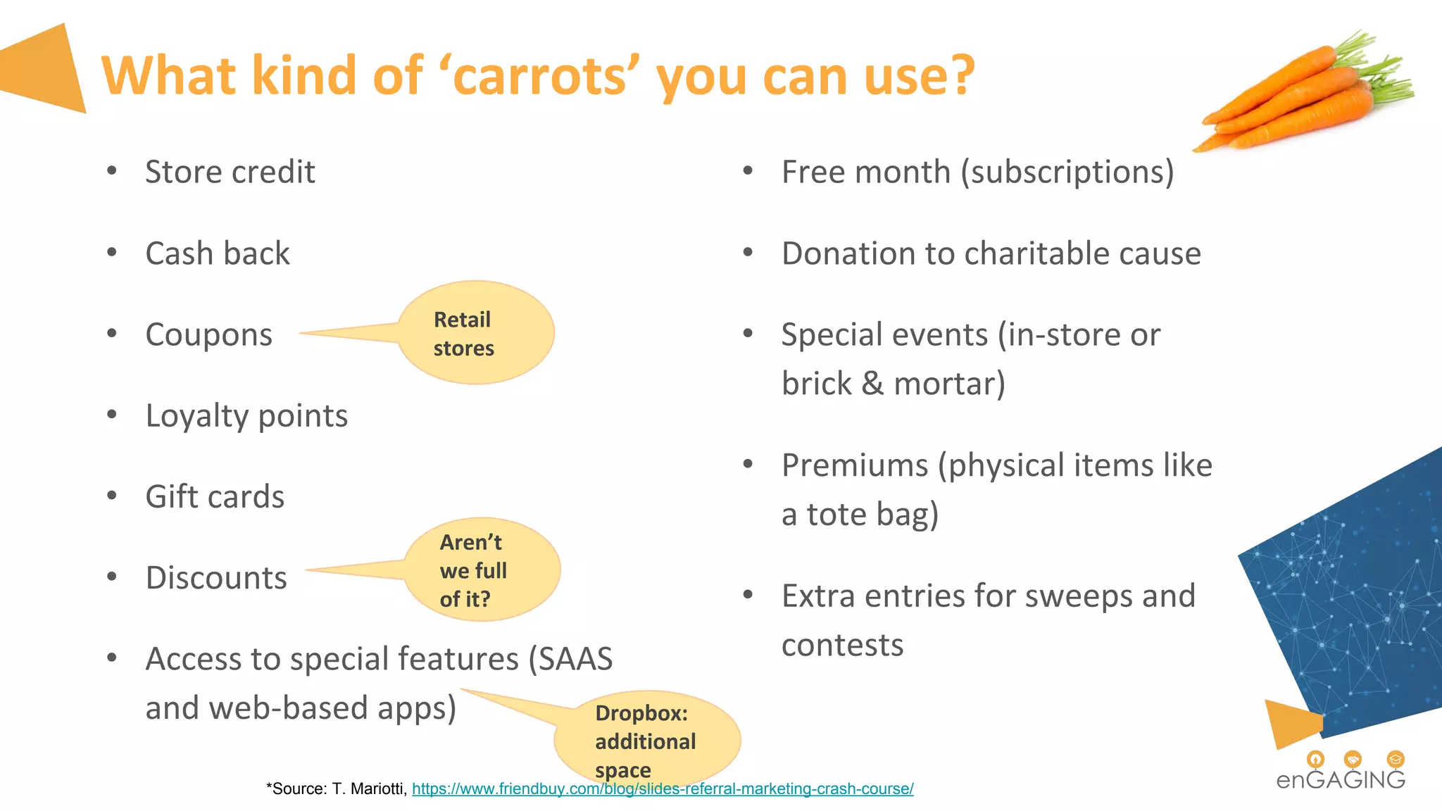 What kind of ‘carrots’ you can use?
• Store credit
• Cash back
• Coupons
• Loyalty points
• Gift cards
• Discounts
• Access to special features (SAAS
and web-based apps)
• Free month (subscriptions)
• Donation to charitable cause
• Special events (in-store or
brick & mortar)
• Premiums (physical items like
a tote bag)
• Extra entries for sweeps and
contests
Dropbox:
additional
space
Retail
stores
Aren’t
we full
of it?
*Source: T. Mariotti, https://www.friendbuy.com/blog/slides-referral-marketing-crash-course/
 