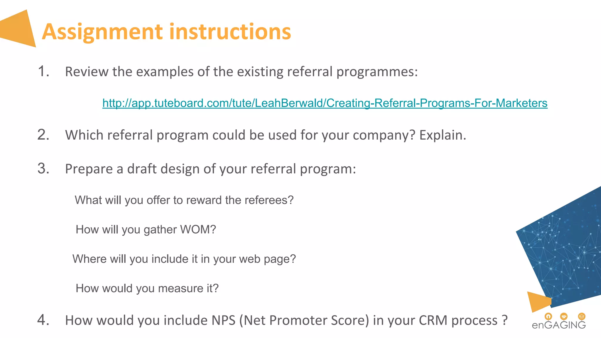 Assignment instructions
1. Review the examples of the existing referral programmes:
http://app.tuteboard.com/tute/LeahBerwald/Creating-Referral-Programs-For-Marketers
2. Which referral program could be used for your company? Explain.
3. Prepare a draft design of your referral program:
What will you offer to reward the referees?
How will you gather WOM?
Where will you include it in your web page?
How would you measure it?
4. How would you include NPS (Net Promoter Score) in your CRM process ?
 