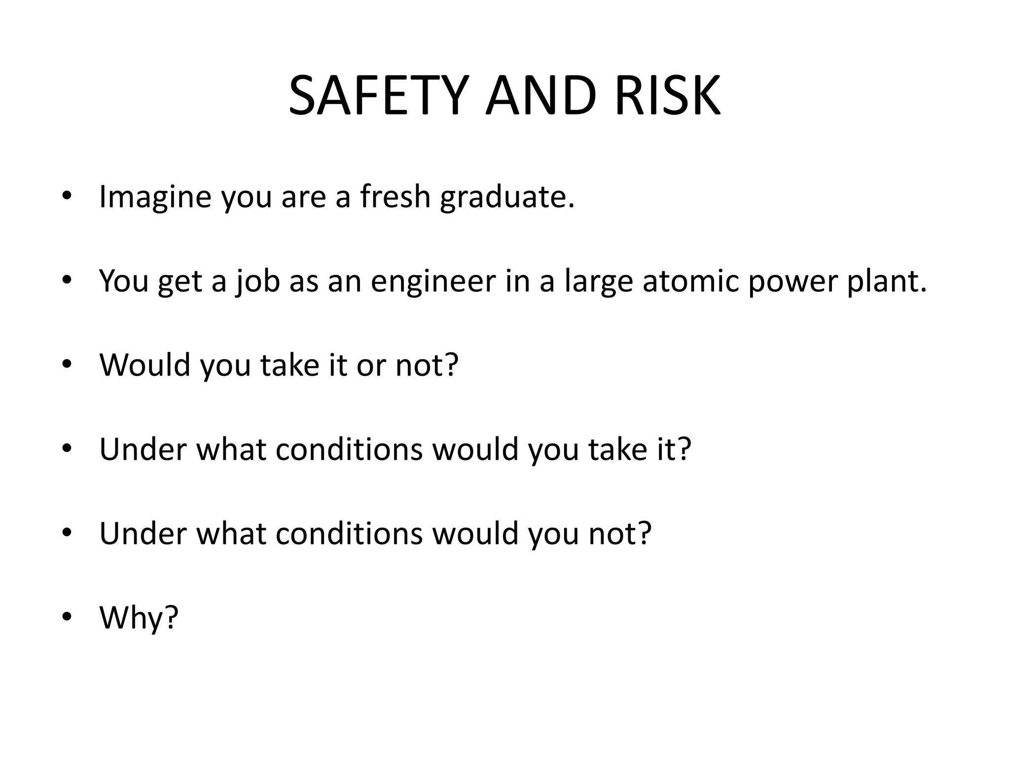 SAFETY AND RISK
• Imagine you are a fresh graduate.
• You get a job as an engineer in a large atomic power plant.
• Would you take it or not?
• Under what conditions would you take it?
• Under what conditions would you not?
• Why?
 