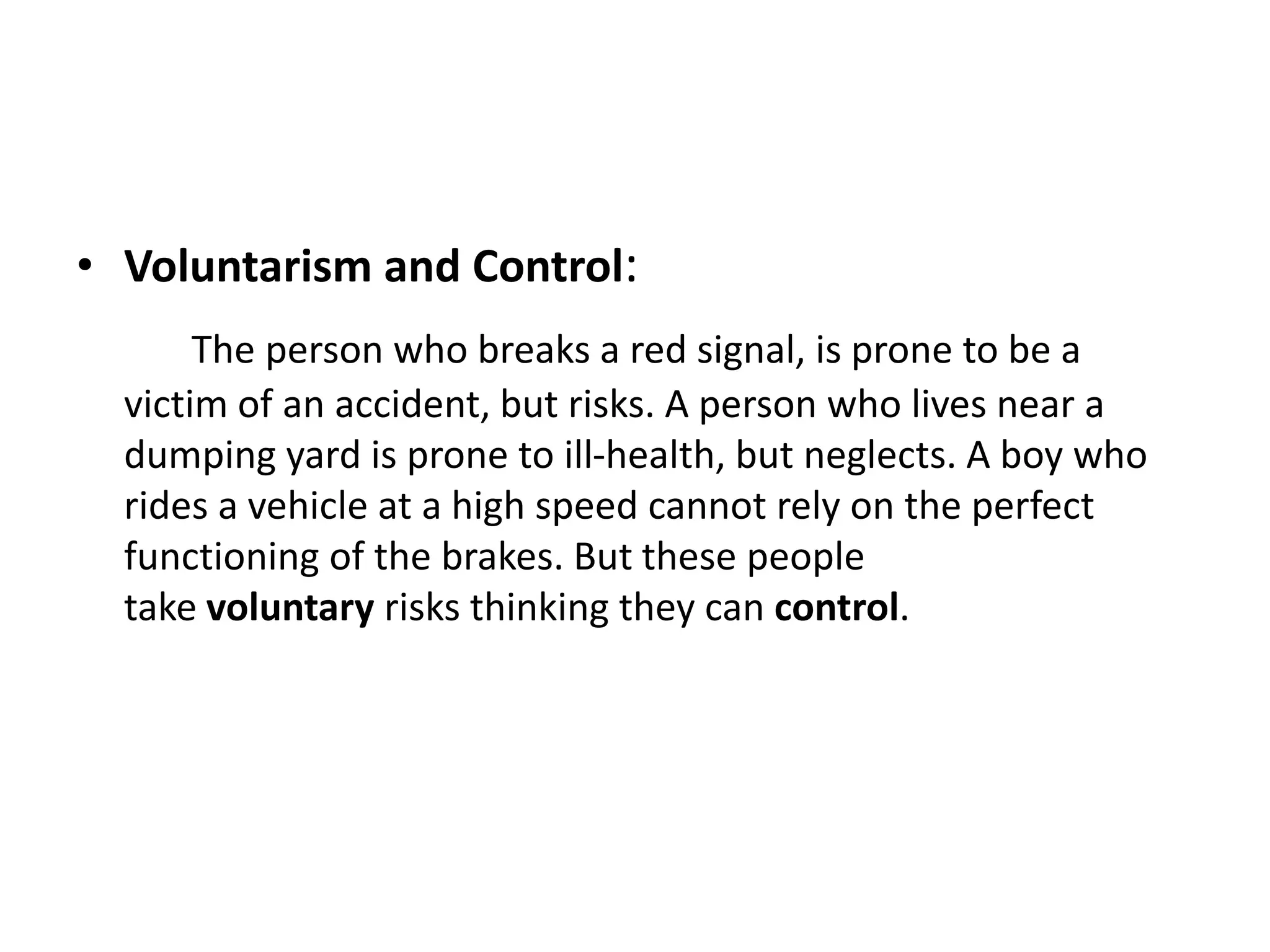 • Voluntarism and Control:
The person who breaks a red signal, is prone to be a
victim of an accident, but risks. A person who lives near a
dumping yard is prone to ill-health, but neglects. A boy who
rides a vehicle at a high speed cannot rely on the perfect
functioning of the brakes. But these people
take voluntary risks thinking they can control.
 