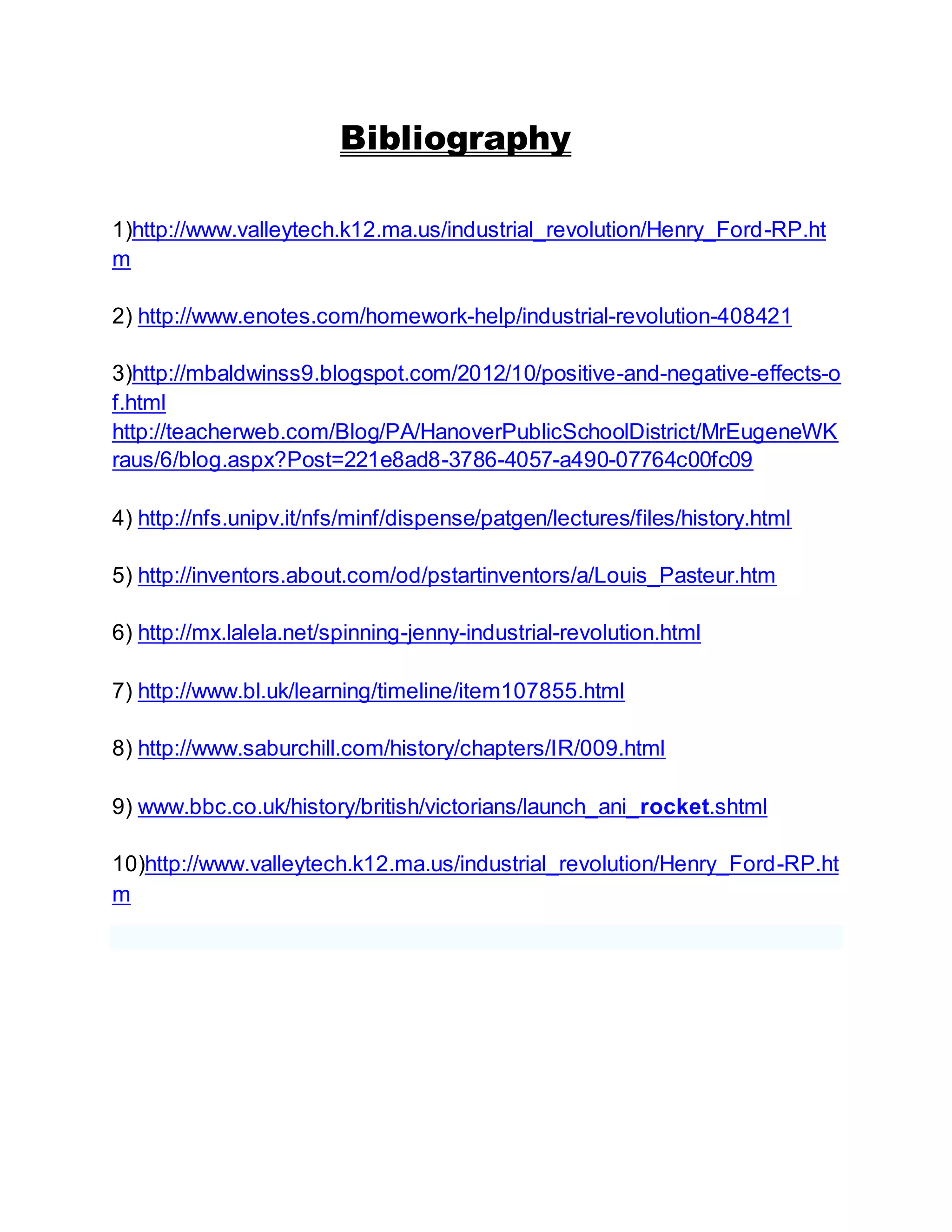 Bibliography 
1)http://www.valleytech.k12.ma.us/industrial_revolution/Henry_Ford-RP.ht 
m 
2) http://www.enotes.com/homework-help/industrial-revolution-408421 
3)http://mbaldwinss9.blogspot.com/2012/10/positive-and-negative-effects-o 
f.html 
http://teacherweb.com/Blog/PA/HanoverPublicSchoolDistrict/MrEugeneWK 
raus/6/blog.aspx?Post=221e8ad8-3786-4057-a490-07764c00fc09 
4) http://nfs.unipv.it/nfs/minf/dispense/patgen/lectures/files/history.html 
5) http://inventors.about.com/od/pstartinventors/a/Louis_Pasteur.htm 
6) http://mx.lalela.net/spinning-jenny-industrial-revolution.html 
7) http://www.bl.uk/learning/timeline/item107855.html 
8) http://www.saburchill.com/history/chapters/IR/009.html 
9) www.bbc.co.uk/history/british/victorians/launch_ani_rocket.shtml 
10)http://www.valleytech.k12.ma.us/industrial_revolution/Henry_Ford-RP.ht 
m 
 