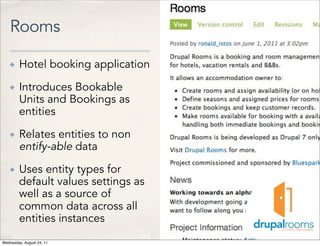 Rooms

    ✤   Hotel booking application
    ✤   Introduces Bookable
        Units and Bookings as
        entities
    ✤   Relates entities to non
        entify-able data
    ✤   Uses entity types for
        default values settings as
        well as a source of
        common data across all
        entities instances
Wednesday, August 24, 11
 