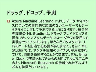 ドラッグ、ドロップ、予測 
 Azure Machine Learning により、データサイエン 
スについての専門的な知識のないユーザーでもデー 
タをマイニングして予測できるようになります。統合開 
発環境のML Studio は、ドラッグアンドドロップで 
操作でき、シンプルなデータフローグラフを使用して 
実験をセットアップします。ほとんどのタスクでは、1 
行のコードも記述する必要がありません。さらにML 
Studio では、サンプル実験のライブラリが用意され 
ていて、時間を節約することができます。また、Bing 
とXbox で実証されてきたものと同じアルゴリズムを 
含む、Microsoft Research の洗練されたアルゴリ 
ズムを特徴としています。 
 