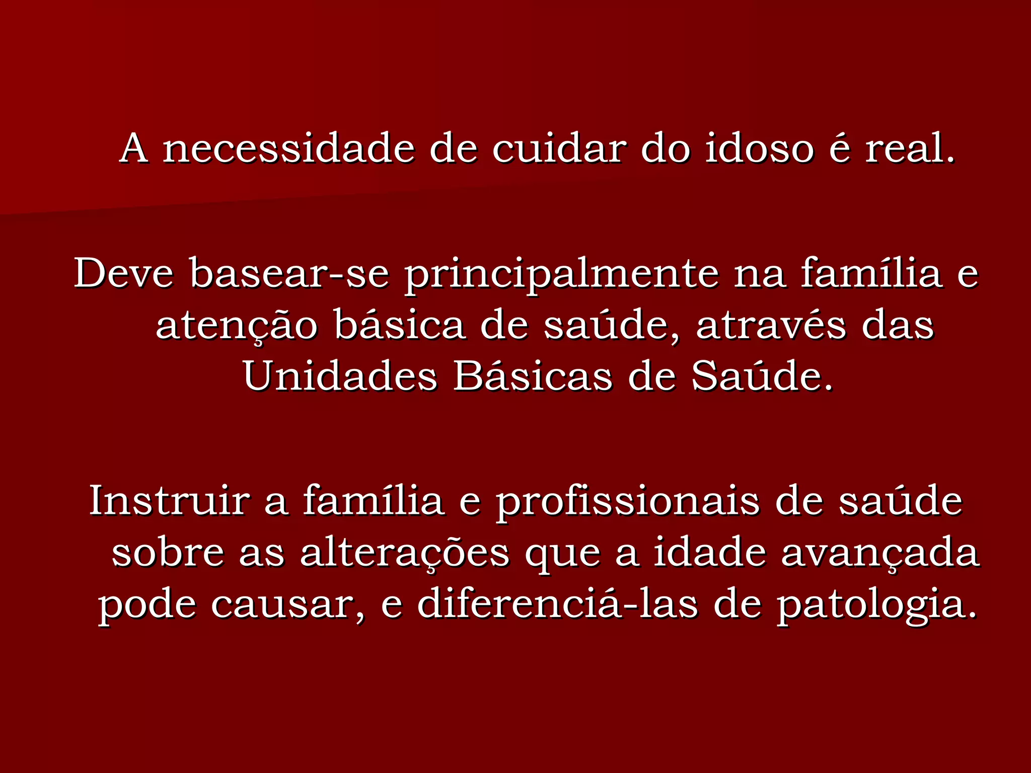 A necessidade de cuidar do idoso é real.  Deve basear-se principalmente na família e atenção básica de saúde, através das Unidades Básicas de Saúde.  Instruir a família e profissionais de saúde sobre as alterações que a idade avançada pode causar, e diferenciá-las de patologia.  