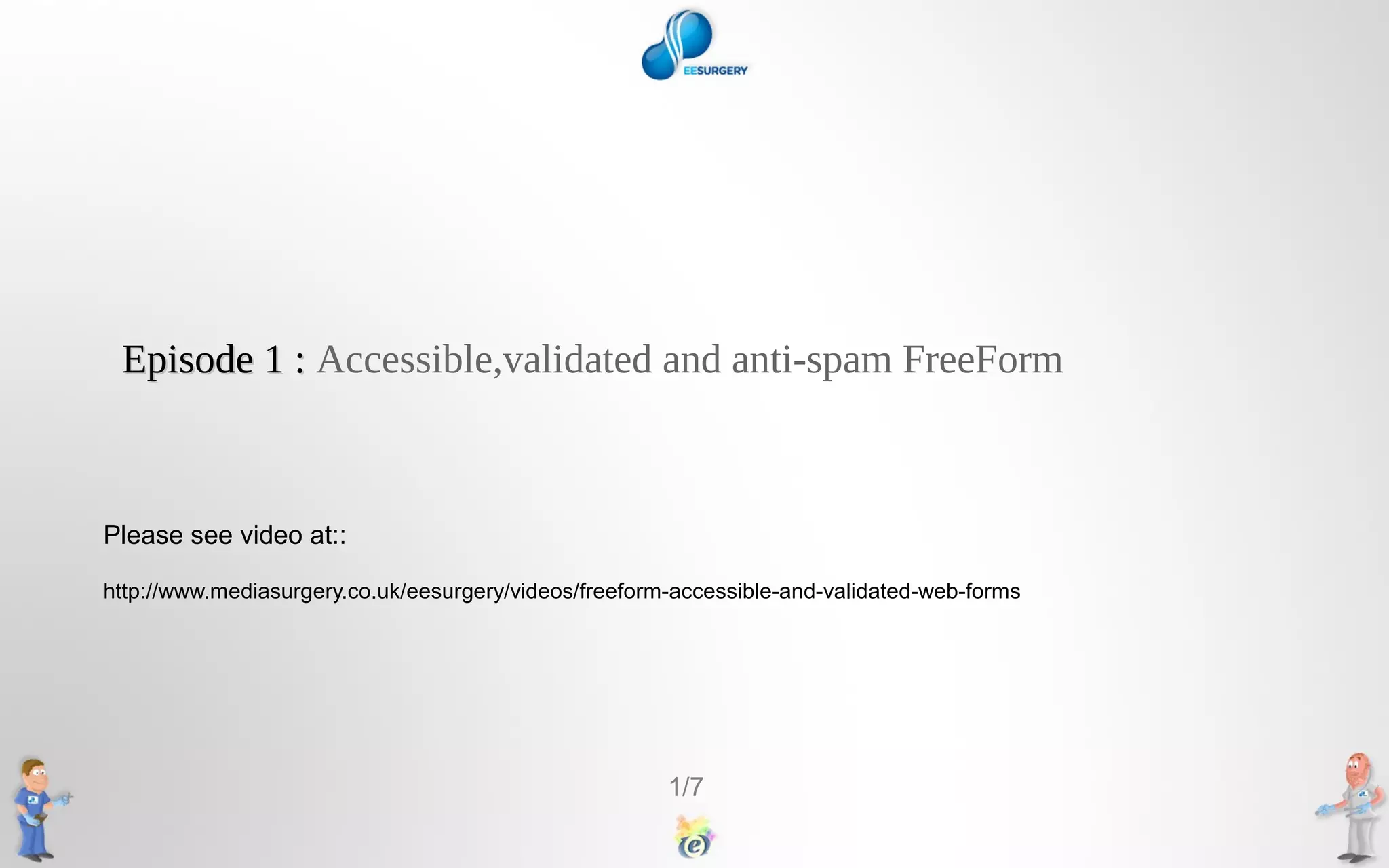 Episode 1 : Accessible,validated and anti-spam FreeForm
Please see video at::
http://www.mediasurgery.co.uk/eesurgery/videos/freeform-accessible-and-validated-web-forms
1/7