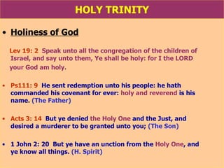 HOLY TRINITY Holiness of God Lev 19: 2   Speak unto all the congregation of the children of  Israel, and say unto them,   Ye shall be holy: for I the LORD  your God am holy. Ps111: 9   He sent redemption unto his people: he hath  commanded his covenant for ever:  holy and reverend  is his  name .  (The Father) Acts 3: 14   But ye denied  the Holy One  and the Just, and  desired a murderer to be granted unto you;  (The Son) 1 John 2: 20  But ye have an unction from the  Holy One , and  ye know all things.  (H. Spirit) 