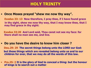 HOLY TRINITY Once Moses prayed “shew me now thy way”. Exodus 33: 13   Now therefore, I pray thee, if I have found grace in thy sight, shew me now thy way, that I may know thee, that I may find grace in thy sight:  Exodus 33:20   And Lord said, Thou canst not see my face: for  there shall no man see me, and live. Do you have the desire to know him closer ? Deu.29: 29   The secret things belong unto the LORD our God:  but those things which are revealed belong unto us and to our children for ever, that we may do all the words of this law. Pro.25: 2   It is the glory of God to conceal a thing: but the honour of kings is to search out a matter . 
