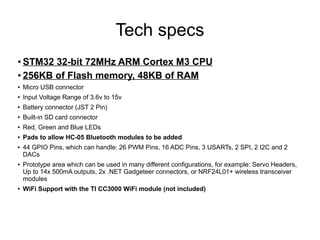 Tech specs
● STM32 32-bit 72MHz ARM Cortex M3 CPU
● 256KB of Flash memory, 48KB of RAM
● Micro USB connector
● Input Voltage Range of 3.6v to 15v
● Battery connector (JST 2 Pin)
●
Built-in SD card connector
● Red, Green and Blue LEDs
● Pads to allow HC-05 Bluetooth modules to be added
● 44 GPIO Pins, which can handle: 26 PWM Pins, 16 ADC Pins, 3 USARTs, 2 SPI, 2 I2C and 2
DACs
●
Prototype area which can be used in many different configurations, for example: Servo Headers,
Up to 14x 500mA outputs, 2x .NET Gadgeteer connectors, or NRF24L01+ wireless transceiver
modules
● WiFi Support with the TI CC3000 WiFi module (not included)
 