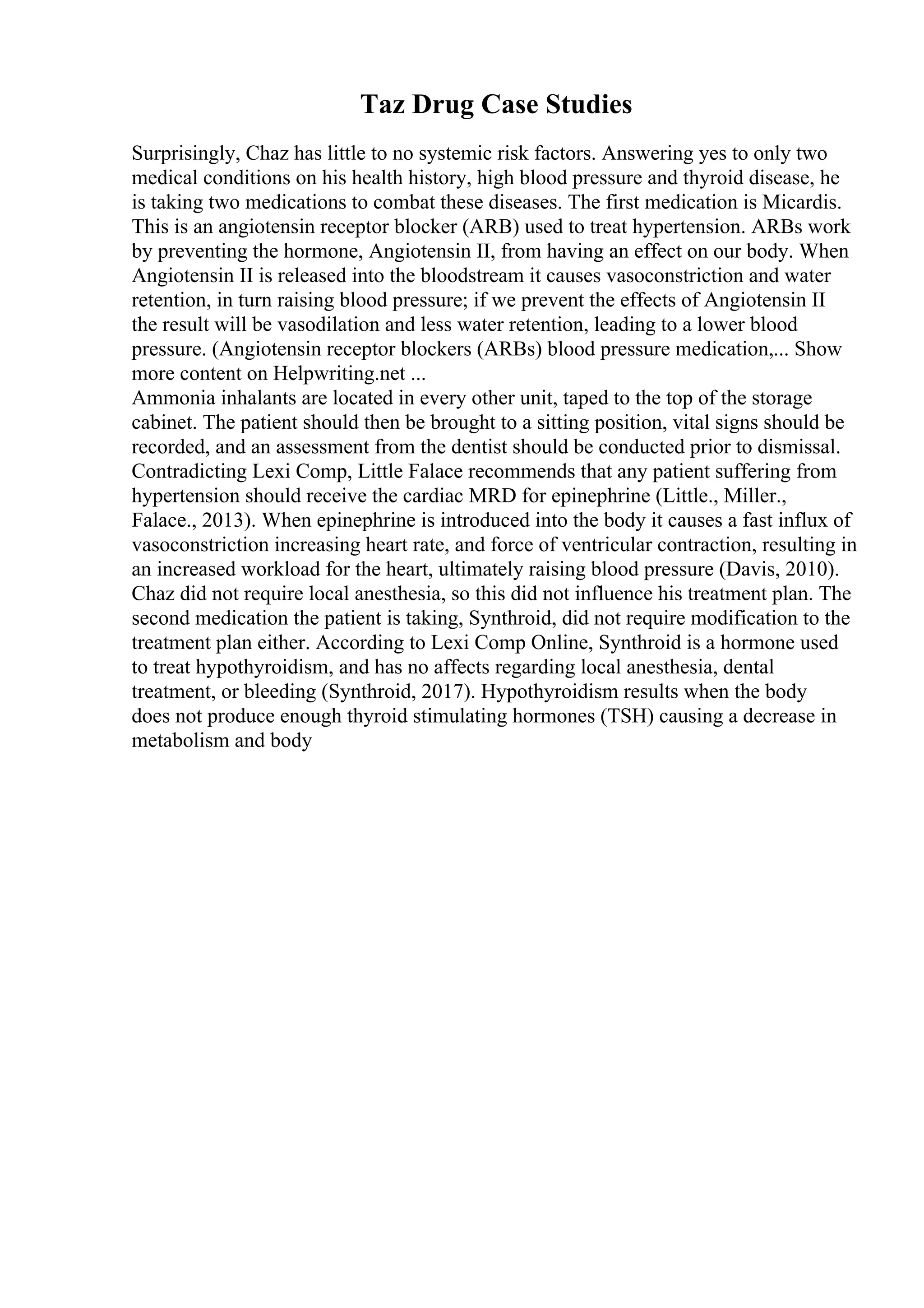 Taz Drug Case Studies
Surprisingly, Chaz has little to no systemic risk factors. Answering yes to only two
medical conditions on his health history, high blood pressure and thyroid disease, he
is taking two medications to combat these diseases. The first medication is Micardis.
This is an angiotensin receptor blocker (ARB) used to treat hypertension. ARBs work
by preventing the hormone, Angiotensin II, from having an effect on our body. When
Angiotensin II is released into the bloodstream it causes vasoconstriction and water
retention, in turn raising blood pressure; if we prevent the effects of Angiotensin II
the result will be vasodilation and less water retention, leading to a lower blood
pressure. (Angiotensin receptor blockers (ARBs) blood pressure medication,... Show
more content on Helpwriting.net ...
Ammonia inhalants are located in every other unit, taped to the top of the storage
cabinet. The patient should then be brought to a sitting position, vital signs should be
recorded, and an assessment from the dentist should be conducted prior to dismissal.
Contradicting Lexi Comp, Little Falace recommends that any patient suffering from
hypertension should receive the cardiac MRD for epinephrine (Little., Miller.,
Falace., 2013). When epinephrine is introduced into the body it causes a fast influx of
vasoconstriction increasing heart rate, and force of ventricular contraction, resulting in
an increased workload for the heart, ultimately raising blood pressure (Davis, 2010).
Chaz did not require local anesthesia, so this did not influence his treatment plan. The
second medication the patient is taking, Synthroid, did not require modification to the
treatment plan either. According to Lexi Comp Online, Synthroid is a hormone used
to treat hypothyroidism, and has no affects regarding local anesthesia, dental
treatment, or bleeding (Synthroid, 2017). Hypothyroidism results when the body
does not produce enough thyroid stimulating hormones (TSH) causing a decrease in
metabolism and body
 