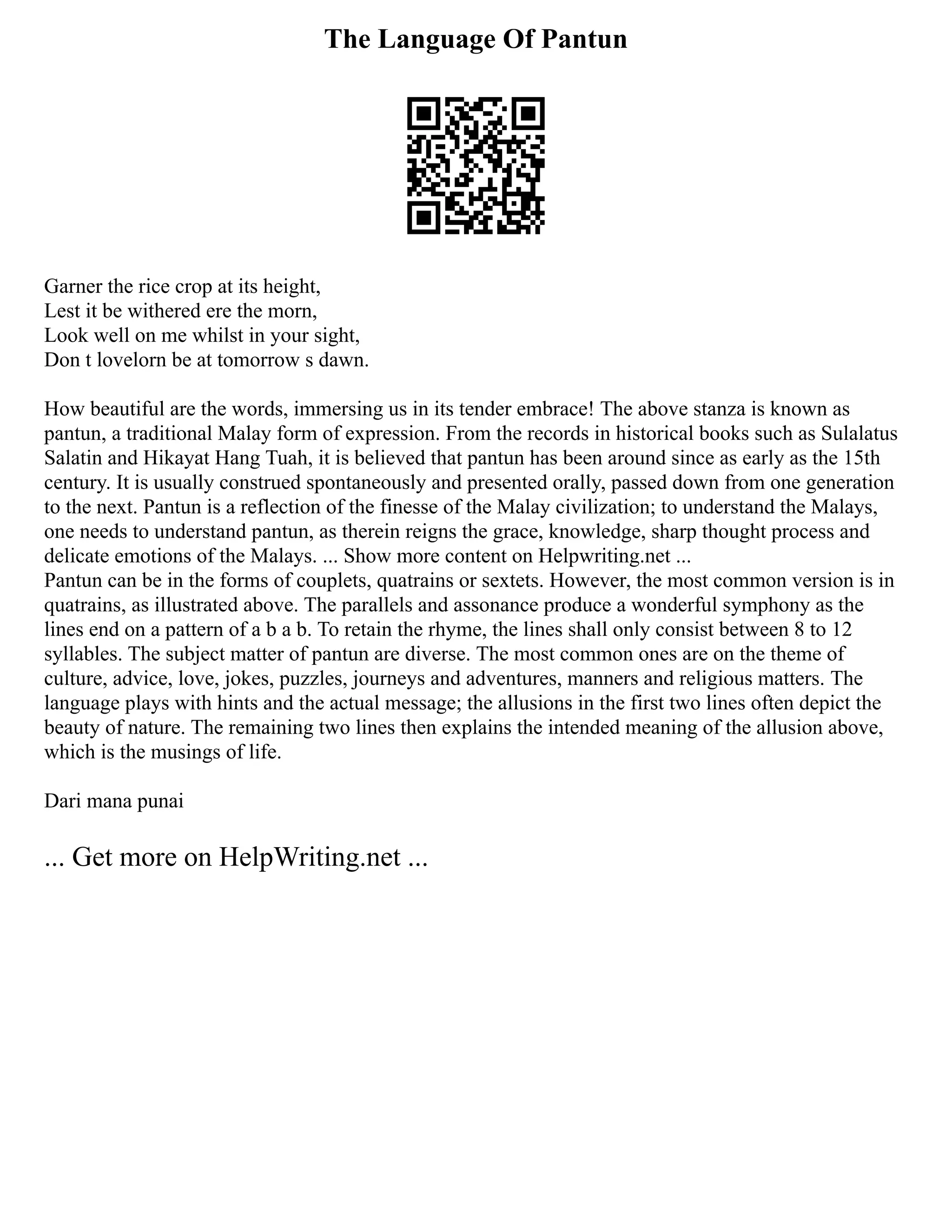 The Language Of Pantun
Garner the rice crop at its height,
Lest it be withered ere the morn,
Look well on me whilst in your sight,
Don t lovelorn be at tomorrow s dawn.
How beautiful are the words, immersing us in its tender embrace! The above stanza is known as
pantun, a traditional Malay form of expression. From the records in historical books such as Sulalatus
Salatin and Hikayat Hang Tuah, it is believed that pantun has been around since as early as the 15th
century. It is usually construed spontaneously and presented orally, passed down from one generation
to the next. Pantun is a reflection of the finesse of the Malay civilization; to understand the Malays,
one needs to understand pantun, as therein reigns the grace, knowledge, sharp thought process and
delicate emotions of the Malays. ... Show more content on Helpwriting.net ...
Pantun can be in the forms of couplets, quatrains or sextets. However, the most common version is in
quatrains, as illustrated above. The parallels and assonance produce a wonderful symphony as the
lines end on a pattern of a b a b. To retain the rhyme, the lines shall only consist between 8 to 12
syllables. The subject matter of pantun are diverse. The most common ones are on the theme of
culture, advice, love, jokes, puzzles, journeys and adventures, manners and religious matters. The
language plays with hints and the actual message; the allusions in the first two lines often depict the
beauty of nature. The remaining two lines then explains the intended meaning of the allusion above,
which is the musings of life.
Dari mana punai
... Get more on HelpWriting.net ...
 