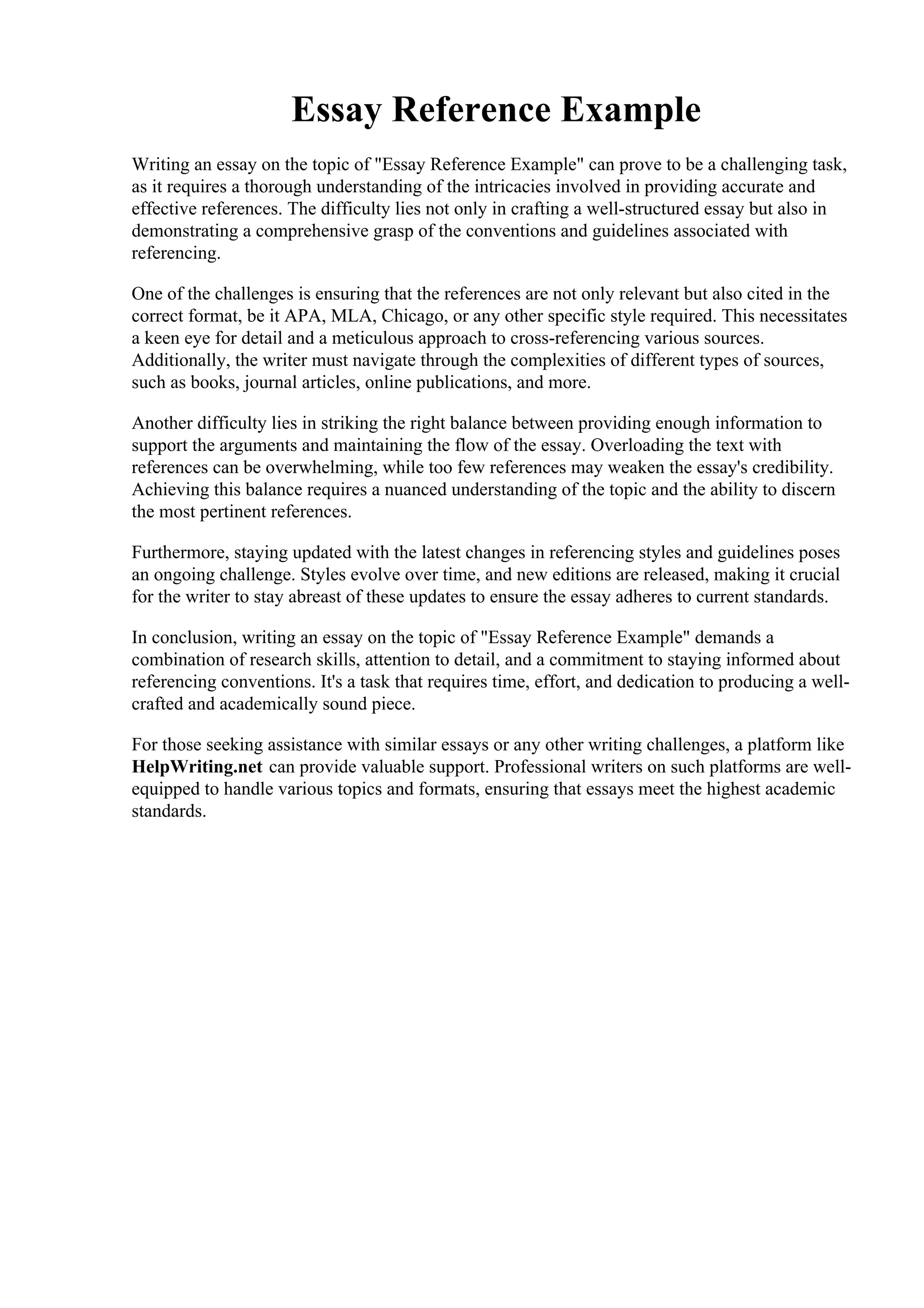 Essay Reference Example
Writing an essay on the topic of "Essay Reference Example" can prove to be a challenging task,
as it requires a thorough understanding of the intricacies involved in providing accurate and
effective references. The difficulty lies not only in crafting a well-structured essay but also in
demonstrating a comprehensive grasp of the conventions and guidelines associated with
referencing.
One of the challenges is ensuring that the references are not only relevant but also cited in the
correct format, be it APA, MLA, Chicago, or any other specific style required. This necessitates
a keen eye for detail and a meticulous approach to cross-referencing various sources.
Additionally, the writer must navigate through the complexities of different types of sources,
such as books, journal articles, online publications, and more.
Another difficulty lies in striking the right balance between providing enough information to
support the arguments and maintaining the flow of the essay. Overloading the text with
references can be overwhelming, while too few references may weaken the essay's credibility.
Achieving this balance requires a nuanced understanding of the topic and the ability to discern
the most pertinent references.
Furthermore, staying updated with the latest changes in referencing styles and guidelines poses
an ongoing challenge. Styles evolve over time, and new editions are released, making it crucial
for the writer to stay abreast of these updates to ensure the essay adheres to current standards.
In conclusion, writing an essay on the topic of "Essay Reference Example" demands a
combination of research skills, attention to detail, and a commitment to staying informed about
referencing conventions. It's a task that requires time, effort, and dedication to producing a well-
crafted and academically sound piece.
For those seeking assistance with similar essays or any other writing challenges, a platform like
HelpWriting.net can provide valuable support. Professional writers on such platforms are well-
equipped to handle various topics and formats, ensuring that essays meet the highest academic
standards.
Essay Reference Example Essay Reference Example
 