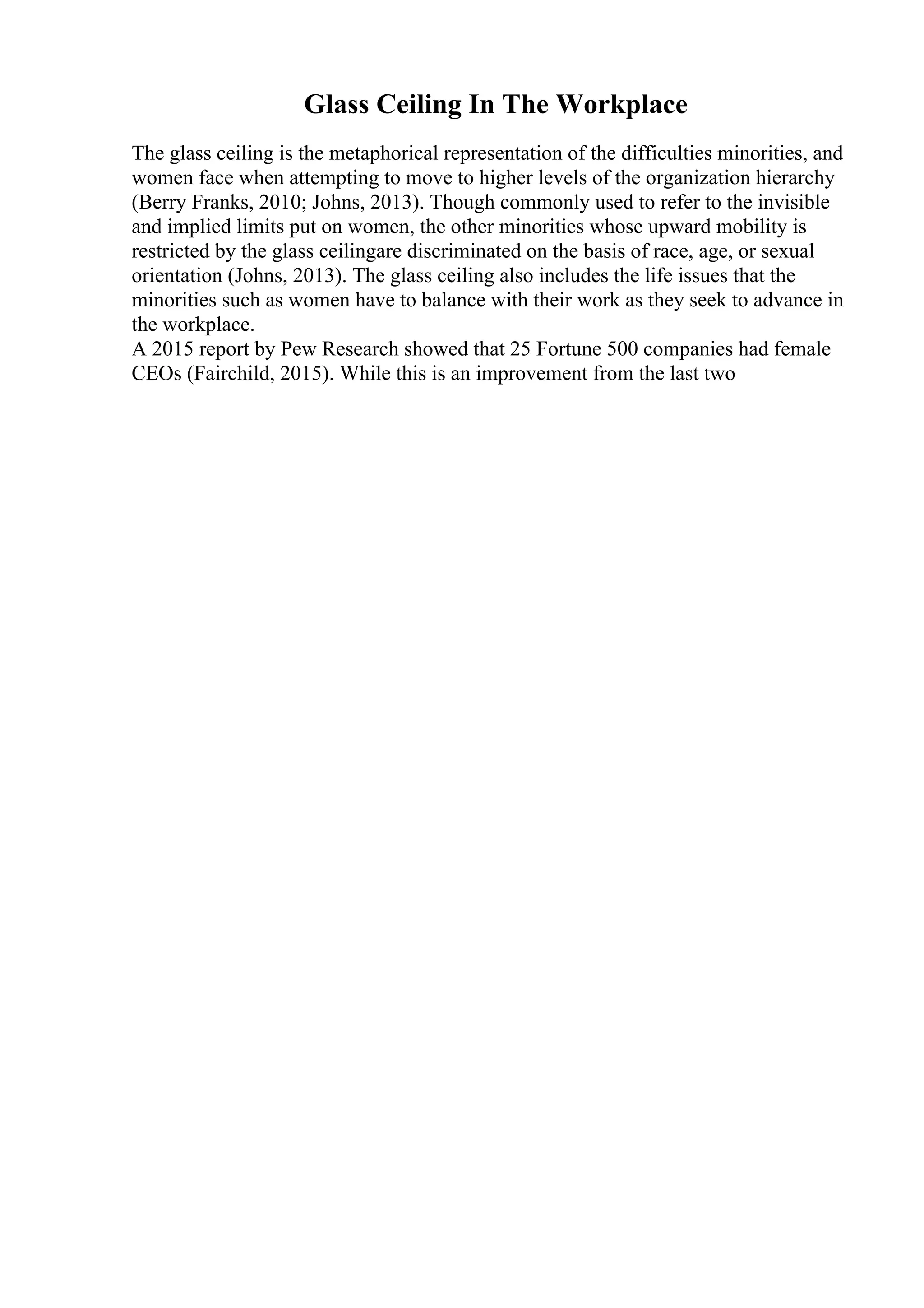 Glass Ceiling In The Workplace
The glass ceiling is the metaphorical representation of the difficulties minorities, and
women face when attempting to move to higher levels of the organization hierarchy
(Berry Franks, 2010; Johns, 2013). Though commonly used to refer to the invisible
and implied limits put on women, the other minorities whose upward mobility is
restricted by the glass ceilingare discriminated on the basis of race, age, or sexual
orientation (Johns, 2013). The glass ceiling also includes the life issues that the
minorities such as women have to balance with their work as they seek to advance in
the workplace.
A 2015 report by Pew Research showed that 25 Fortune 500 companies had female
CEOs (Fairchild, 2015). While this is an improvement from the last two
 