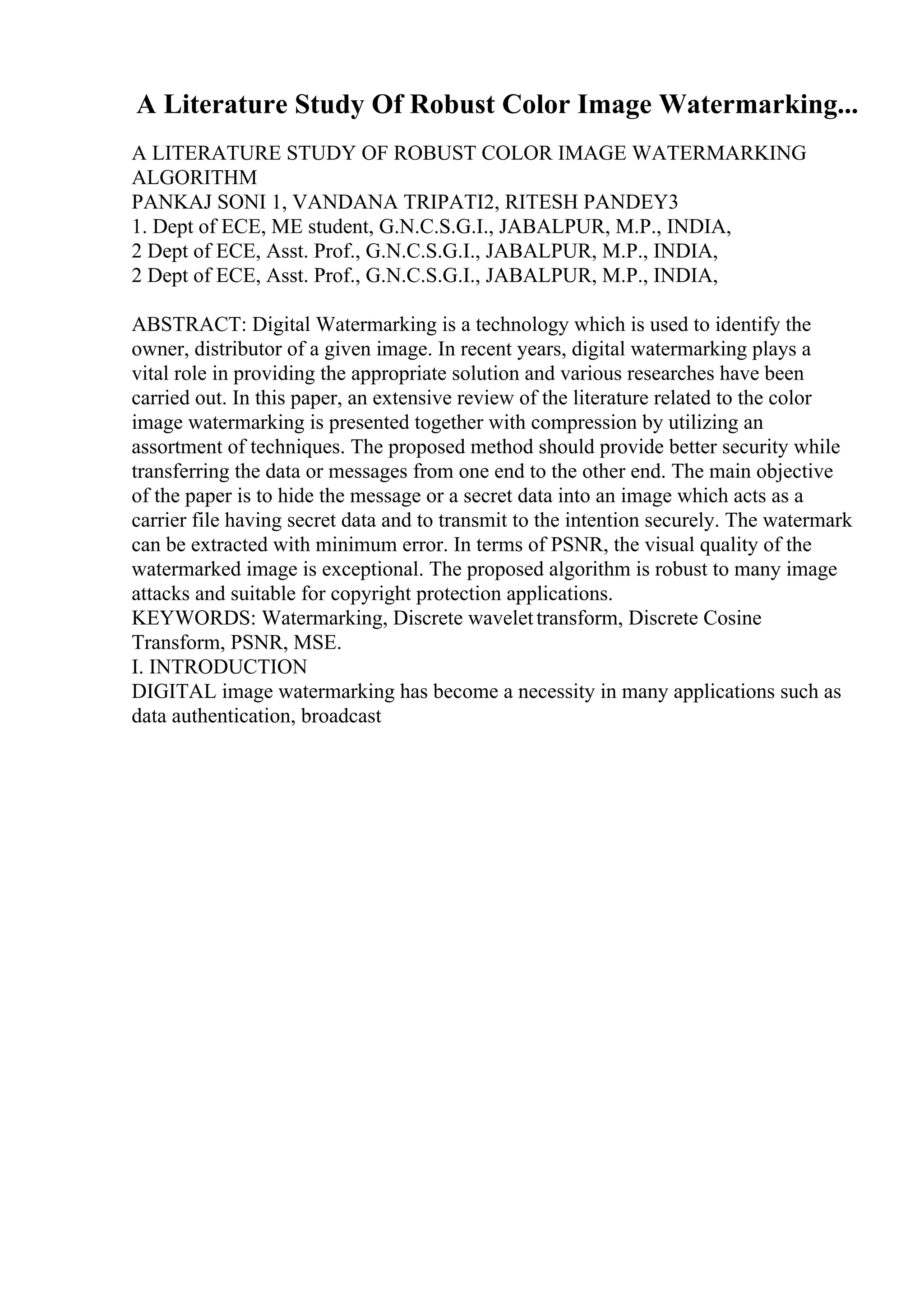 A Literature Study Of Robust Color Image Watermarking...
A LITERATURE STUDY OF ROBUST COLOR IMAGE WATERMARKING
ALGORITHM
PANKAJ SONI 1, VANDANA TRIPATI2, RITESH PANDEY3
1. Dept of ECE, ME student, G.N.C.S.G.I., JABALPUR, M.P., INDIA,
2 Dept of ECE, Asst. Prof., G.N.C.S.G.I., JABALPUR, M.P., INDIA,
2 Dept of ECE, Asst. Prof., G.N.C.S.G.I., JABALPUR, M.P., INDIA,
ABSTRACT: Digital Watermarking is a technology which is used to identify the
owner, distributor of a given image. In recent years, digital watermarking plays a
vital role in providing the appropriate solution and various researches have been
carried out. In this paper, an extensive review of the literature related to the color
image watermarking is presented together with compression by utilizing an
assortment of techniques. The proposed method should provide better security while
transferring the data or messages from one end to the other end. The main objective
of the paper is to hide the message or a secret data into an image which acts as a
carrier file having secret data and to transmit to the intention securely. The watermark
can be extracted with minimum error. In terms of PSNR, the visual quality of the
watermarked image is exceptional. The proposed algorithm is robust to many image
attacks and suitable for copyright protection applications.
KEYWORDS: Watermarking, Discrete wavelettransform, Discrete Cosine
Transform, PSNR, MSE.
I. INTRODUCTION
DIGITAL image watermarking has become a necessity in many applications such as
data authentication, broadcast
 