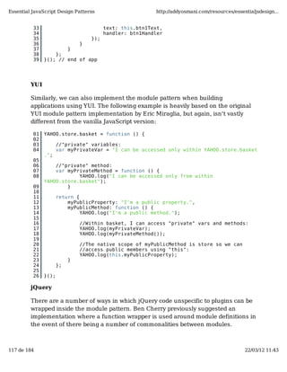 Essential JavaScript Design Patterns                      http://addyosmani.com/resources/essentialjsdesign...


          33                             text: this.btn1Text,
          34                             handler: btn1Handler
          35                       });
          36                   }
          37           }
          38       };
          39   }(); // end of app




         YUI

         Similarly, we can also implement the module pattern when building
         applications using YUI. The following example is heavily based on the original
         YUI module pattern implementation by Eric Miraglia, but again, isn't vastly
         different from the vanilla JavaScript version:

          01   YAHOO.store.basket = function () {
          02
          03          //"private" variables:
          04          var myPrivateVar = "I can be accessed only within YAHOO.store.basket
               .";
          05
          06       //"private" method:
          07       var myPrivateMethod = function () {
          08               YAHOO.log("I can be accessed only from within
               YAHOO.store.basket");
          09           }
          10
          11          return {
          12              myPublicProperty: "I'm a public property.",
          13              myPublicMethod: function () {
          14                   YAHOO.log("I'm a public method.");
          15
          16                   //Within basket, I can access "private" vars and methods:
          17                   YAHOO.log(myPrivateVar);
          18                   YAHOO.log(myPrivateMethod());
          19
          20                   //The native scope of myPublicMethod is store so we can
          21                   //access public members using "this":
          22                   YAHOO.log(this.myPublicProperty);
          23               }
          24          };
          25
          26   }();

         jQuery

         There are a number of ways in which jQuery code unspecific to plugins can be
         wrapped inside the module pattern. Ben Cherry previously suggested an
         implementation where a function wrapper is used around module definitions in
         the event of there being a number of commonalities between modules.



117 de 184                                                                                     22/03/12 11:43
 