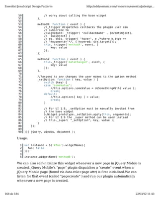 Essential JavaScript Design Patterns                     http://addyosmani.com/resources/essentialjsdesign...


          50                    // worry about calling the base widget
          51               },
          52
          53               methodB: function ( event ) {
          54                   //_trigger dispatches callbacks the plugin user can
          55                   // subscribe to
          56                   //signature: _trigger( "callbackName" , [eventObject],
          57                   // [uiObject] )
          58                   // eg. this._trigger( "hover", e /*where e.type ==
          59                   // "mouseenter"*/, { hovered: $(e.target)});
          60                   this._trigger('methodA', event, {
          61                       key: value
          62                   });
          63               },
          64
          65               methodA: function ( event ) {
          66                   this._trigger('dataChanged', event, {
          67                       key: value
          68                   });
          69               },
          70
          71               //Respond to any changes the user makes to the option method
          72               _setOption: function ( key, value ) {
          73                   switch (key) {
          74                   case "someValue":
          75                       //this.options.someValue = doSomethingWith( value );
          76                       break;
          77                   default:
          78                       //this.options[ key ] = value;
          79                       break;
          80                   }
          81
          82                    // For UI 1.8, _setOption must be manually invoked from
          83                    // the base widget
          84                    $.Widget.prototype._setOption.apply(this, arguments);
          85                    // For UI 1.9 the _super method can be used instead
          86                    // this._super( "_setOption", key, value );
          87               }
          88         });
          89
          90     })( jQuery, window, document );

         Usage:

             1   var instance = $('#foo').widgetName({
             2     foo: false
             3   });
             4
             5   instance.widgetName('methodB');

         We can also self-initialize this widget whenever a new page in jQuery Mobile is
         created. jQuery Mobile's "page" plugin dispatches a "create" event when a
         jQuery Mobile page (found via data-role=page attr) is first initialized.We can
         listen for that event (called "pagecreate" ) and run our plugin automatically
         whenever a new page is created.



168 de 184                                                                                    22/03/12 11:43
 
