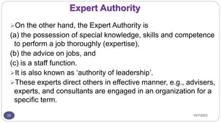 10/7/2023
25
Expert Authority
On the other hand, the Expert Authority is
(a) the possession of special knowledge, skills and competence
to perform a job thoroughly (expertise),
(b) the advice on jobs, and
(c) is a staff function.
It is also known as ‘authority of leadership’.
These experts direct others in effective manner, e.g., advisers,
experts, and consultants are engaged in an organization for a
specific term.
 