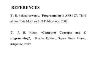 REFERENCES
[1]. E. Balaguruswamy, “Programming in ANSI C”, Third
edition, Tata McGraw Hill Publications, 2002.
[2]. P. B. Kotur, “Computer Concepts and C
programming”, Kindle Edition, Sapna Book House,
Bangalore, 2009.
 