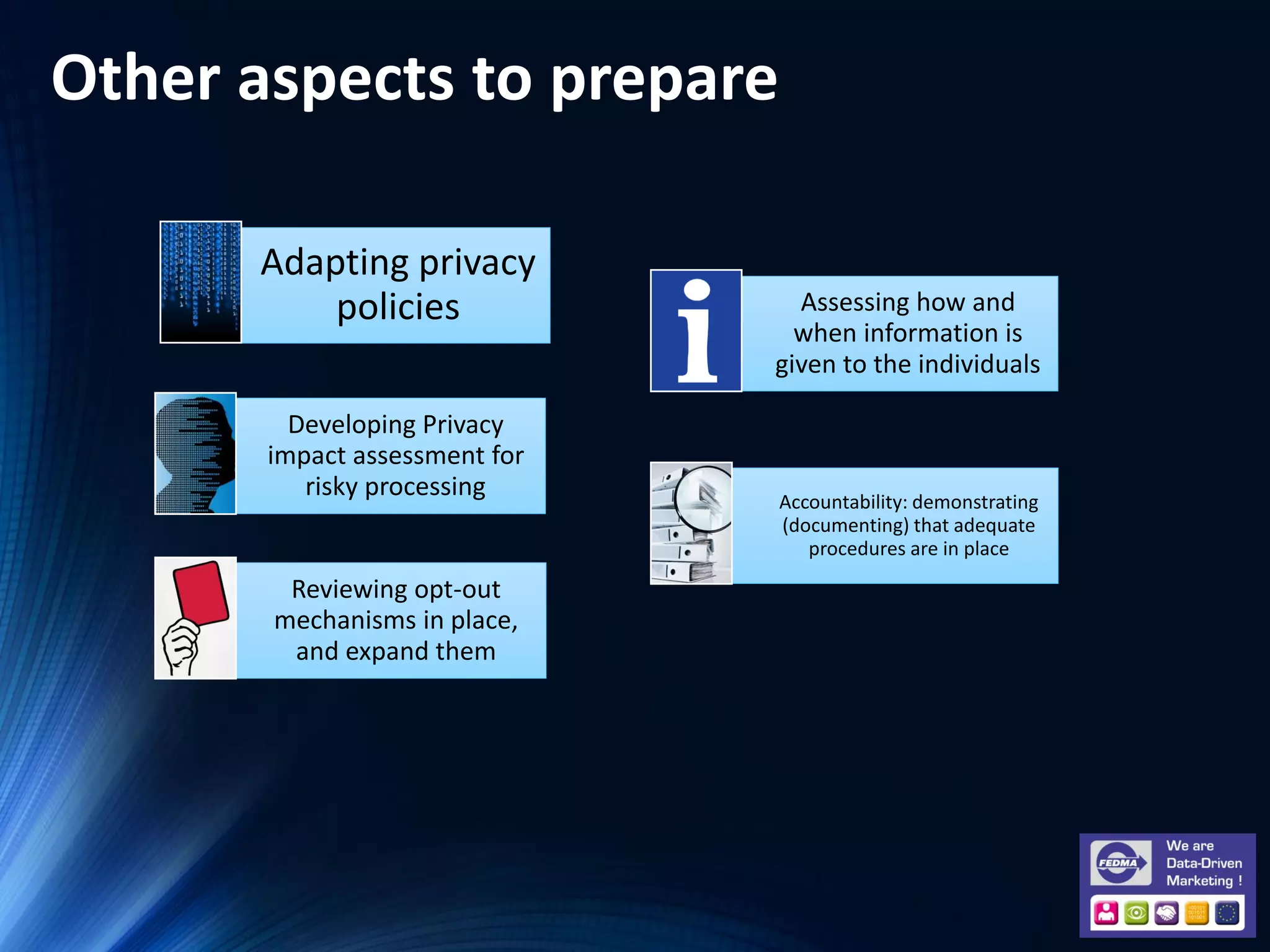 Other aspects to prepare
Adapting privacy
policies
Developing Privacy
impact assessment for
risky processing
Assessing how and
when information is
given to the individuals
Accountability: demonstrating
(documenting) that adequate
procedures are in place
Reviewing opt-out
mechanisms in place,
and expand them
 