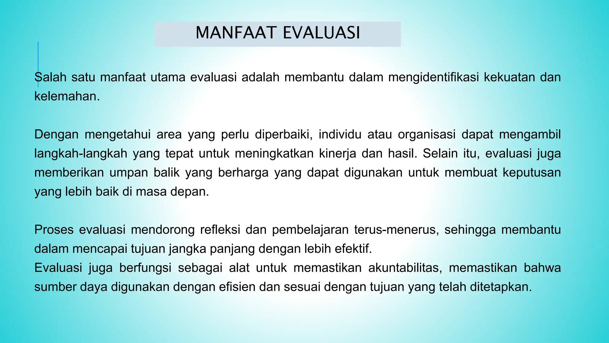 Salah satu manfaat utama evaluasi adalah membantu dalam mengidentifikasi kekuatan dan
kelemahan.
Dengan mengetahui area yang perlu diperbaiki, individu atau organisasi dapat mengambil
langkah-langkah yang tepat untuk meningkatkan kinerja dan hasil. Selain itu, evaluasi juga
memberikan umpan balik yang berharga yang dapat digunakan untuk membuat keputusan
yang lebih baik di masa depan.
Proses evaluasi mendorong refleksi dan pembelajaran terus-menerus, sehingga membantu
dalam mencapai tujuan jangka panjang dengan lebih efektif.
Evaluasi juga berfungsi sebagai alat untuk memastikan akuntabilitas, memastikan bahwa
sumber daya digunakan dengan efisien dan sesuai dengan tujuan yang telah ditetapkan.
MANFAAT EVALUASI
 