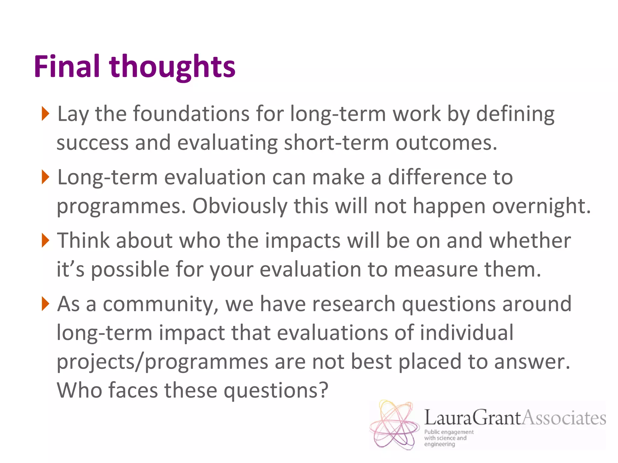 Final thoughtsLay the foundations for long-term work by defining success and evaluating short-term outcomes.Long-term evaluation can make a difference to programmes. Obviously this will not happen overnight.Think about who the impacts will be on and whether it’s possible for your evaluation to measure them.As a community, we have research questions around long-term impact that evaluations of individual projects/programmes are not best placed to answer. Who faces these questions?