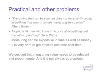 Practical and other problems•  "Everything that can be counted does not necessarily count; everything that counts cannot necessarily be counted" Albert Einstein •  A cynic is "A man who knows the price of everything and the value of nothing" Oscar Wilde •  Measuring can be expensive in time as well as money•  It is very hard to get detailed accurate cost dataWe decided that measuring value needs to be relevant and proportionate. And it is not always appropriate.