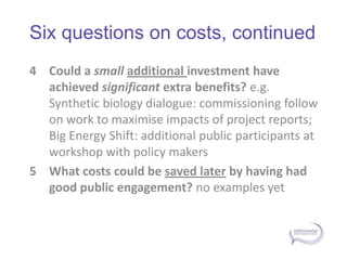Six questions on costs, continuedCould a small additional investment have achieved significant extra benefits? e.g. Synthetic biology dialogue: commissioning follow on work to maximise impacts of project reports; Big Energy Shift: additional public participants at workshop with policy makers What costs could be saved later by having had good public engagement? no examples yet 