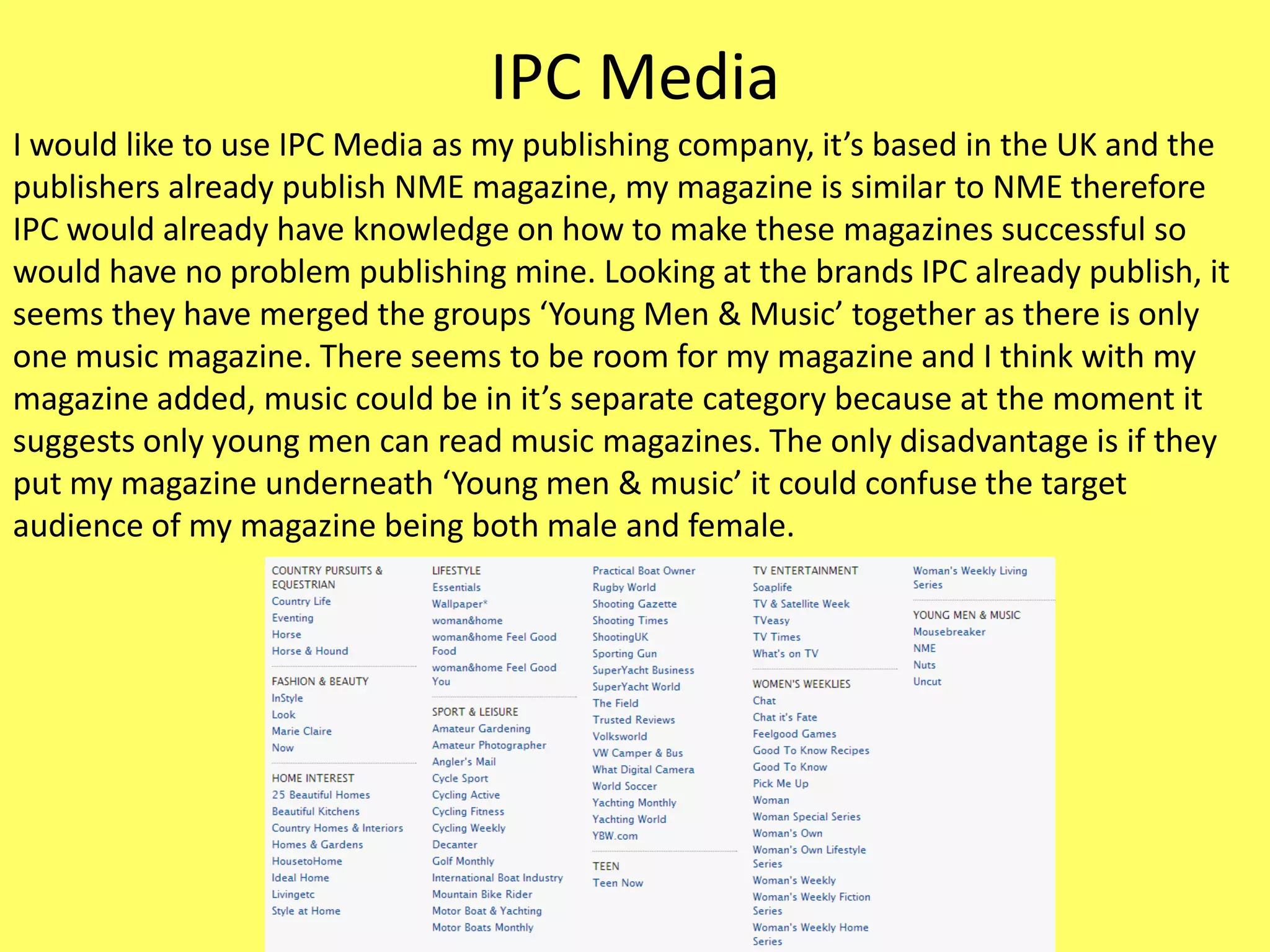 IPC Media
I would like to use IPC Media as my publishing company, it’s based in the UK and the
publishers already publish NME magazine, my magazine is similar to NME therefore
IPC would already have knowledge on how to make these magazines successful so
would have no problem publishing mine. Looking at the brands IPC already publish, it
seems they have merged the groups ‘Young Men & Music’ together as there is only
one music magazine. There seems to be room for my magazine and I think with my
magazine added, music could be in it’s separate category because at the moment it
suggests only young men can read music magazines. The only disadvantage is if they
put my magazine underneath ‘Young men & music’ it could confuse the target
audience of my magazine being both male and female.
 